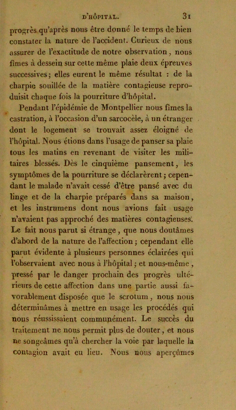 profères qu’après nous être donné le temps de bien constater la nature de l’accident. Curieux de nous assurer de l’exactitude de notre observation, nous limes à dessein sur celte même plaie deux épreuves successives ; elles eurent le même résultat : de la charpie souillée de la matière contagieuse repro- duisit chaque fols la pourriture d’hôpital. Pendant l’épidémie de Montpellier nous fîmes la castration, à l’occasion d’un sarcocèle, à un étranger . dont le logement se trouvait assez éloigné de l’hôpital. Nous étions dans l’usage de panser sa plaie tous les matins en revenant de visiter les mili- taires blessés. Dès le cinquième pansement, les symptômes de la pourriture se déclarèrent j cepen- dant le malade n’avait cessé d’être pansé avec du linge et de la charpie préparés dans sa maison, et les instrumens dont nous avions fait usage n’avaient pas approché des matières contagieusesl Le fait nous parut si étrange, que nous doutâmes d’abord de la nature de l’affection j cependant elle parut évidente à plusieurs personnes éclairées qui l’observaient avec nous à l’hôpital j et nous-même , pressé par le danger prochain des progrès ulté- rieurs de cette affection dans une partie aussi fa- vorablement disposée que le scrotum, nous nous déterminâmes à mettre en usage les procédés qui nous réussissaient cornmupément. Le succès du traitement ne nous permit plus de douter, et nous ne songeâmes qu’à chercher la voie par laquelle la contagion avait eu lieu. Nous nous aperçûmes