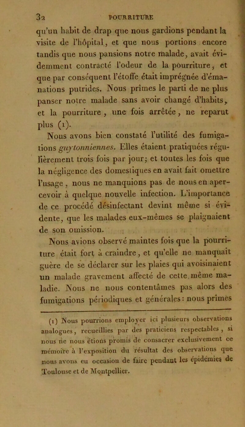 qu’un habit de drap que nous gardions pendant la visite de l’iiôpital, et que nous portions encore tandis que nous pansions notre malade, avait évi- demment contracté l’odeur de la pourriture, et que par conséquent l’étoffe était imprégnée d’éma- nations putrides. Nous prîmes le parti de ne plus panser notre malade sans avoir changé d’habits, et la pourriture , une fois arrêtée, ne reparut plus (i). Nous avons bien constaté l’utilité des fumiga- tions giiytonniennes. Elles étaient pratiquées régu- lièrement trois fois par jour^ et toutes les fois que la négligence des domestiques en avait fait omettre l’usage , nous ne manquions pas de nous en aper- cevoir à quelque nouvelle infection. L’importance de ce procédé désinfectant devint même si évi- dente, que les malades eux-mêmes se plaignaient de son omission. . . ' Nous avions observé maintes fois que la pourri- ture était fort à craindre, et qu’elle ne manquait guère de se déclarer sur les plaies qui avoisinaient un malade gravement affecté de cette, même ma- ladie. Nous ne nous contentâmes pas alors des fumigations périodiques et générales: nous prîmes (i) Nous pourrions employer ici plusieurs observations analogues, recueillies par des praticiens respecubles , si nous rie nous étions promis de consacrer exclusivement ce mémoire à l’exposition du résultat des observations que nous avons eu occasion de faire pendant les épidémies de Toulouse et de Montpellier.