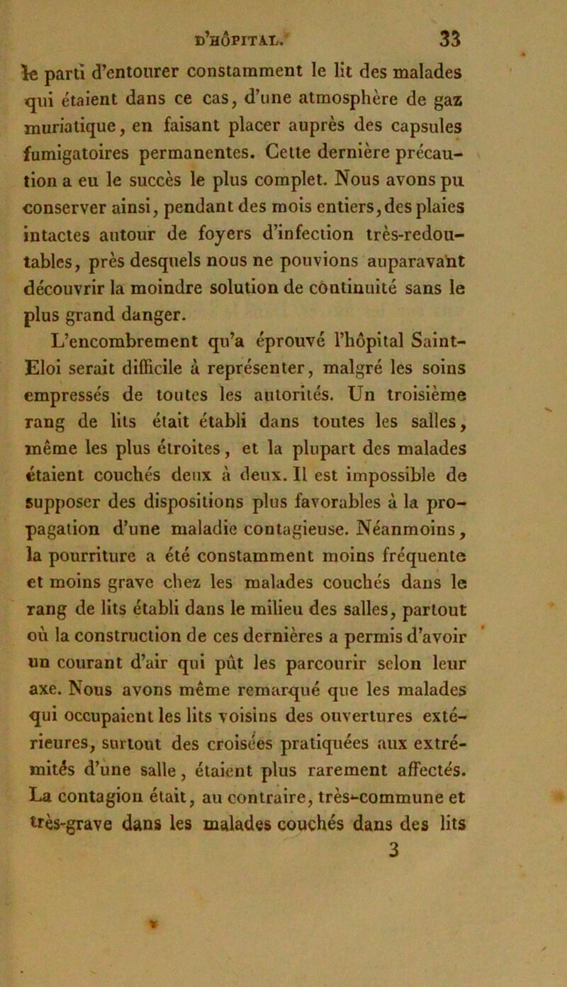 le parti d’entourer constamment le lit des malades qui étaient dans ce cas, d’une atmosphère de gaz muriatique, en faisant placer auprès des capsules fumigatoires permanentes. Cette dernière précau- tion a eu le succès le plus complet. Nous avons pu conserver ainsi, pendant des mois entiers,des plaies intactes autour de foyers d’infection très-redou- tables, près desquels nous ne pouvions auparavant découvrir la moindre solution de continuité sans le plus grand danger. L’encombrement qu’a éprouvé l’hôpital Saint- Eloi serait difficile à représenter, malgré les soins empressés de toutes les autorités. Un troisième rang de lits était établi dans toutes les salles, même les plus étroites, et la plupart des malades étaient couchés deux à deux. Il est impossible de supposer des dispositions plus favorables à la pro- pagation d’une maladie contagieuse. Néanmoins, la pourriture a été constamment moins fréquente et moins grave chez les malades couchés dans le rang de lits établi dans le milieu des salles, partout où la construction de ces dernières a permis d’avoir un courant d’air qui pût les parcourir selon leur axe. Nous avons même remarqué que les malades qui occupaient les lits voisins des ouvertures exté- rieures, surtout des croisées pratiquées aux extré- mités d’une salle, étaient plus rarement affectés. La contagion était, au contraire, très'-commune et très-grave dans les malades couchés dans des lits 3