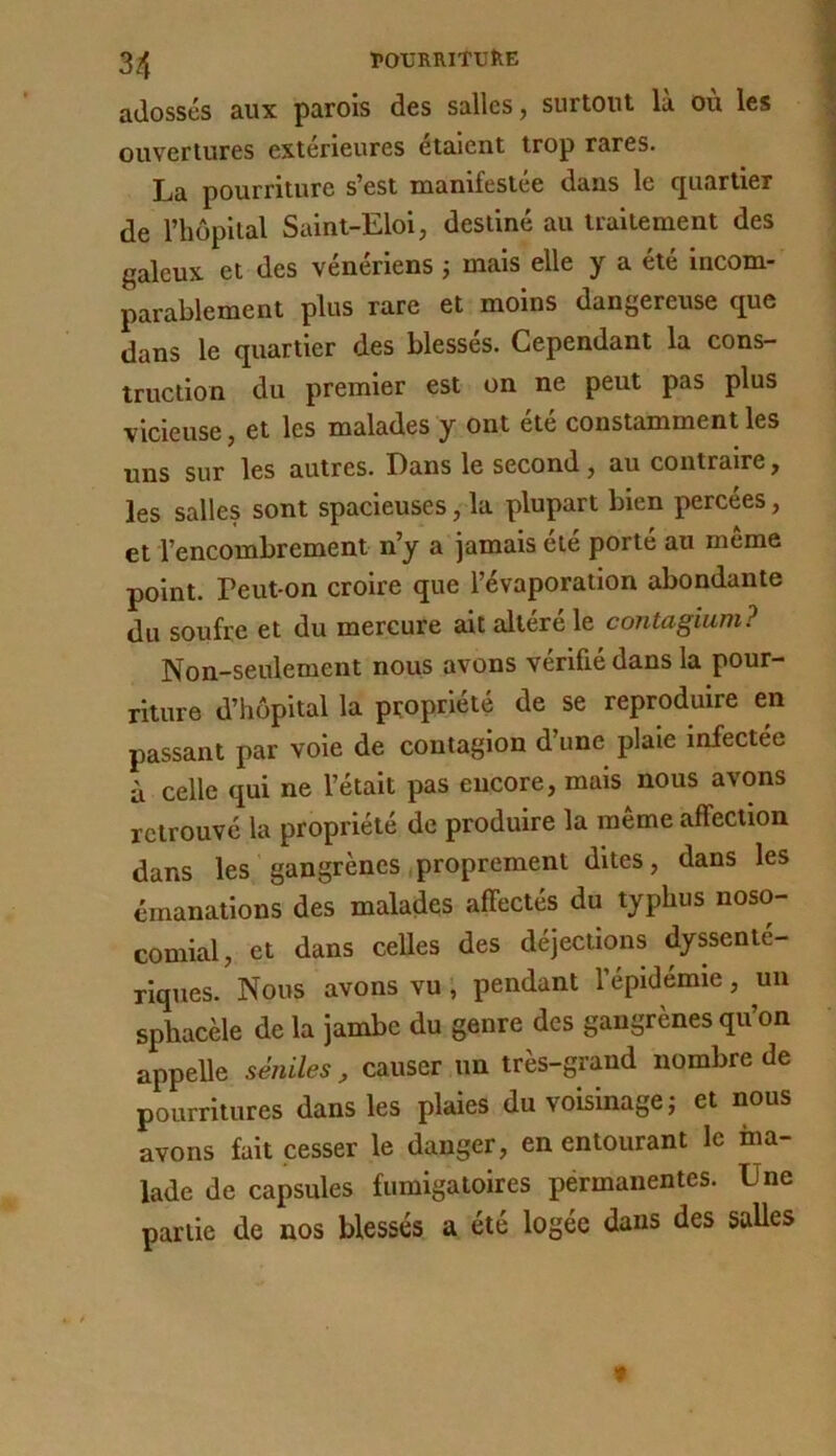 l»OURRlTUfeE adossés aux parois des salles, surtout là où les ouvertures extérieures étaient trop rares. La pourriture s’est manifestée dans le quartier de riiôpital Saint-Eloi, destiné au traitement des galeux et des vénériens j mais elle y a été incom- parablement plus rare et moins dangereuse que dans le quartier des blesses. Cependant la cons- truction du premier est on ne peut pas plus vicieuse, et les malades y ont ete constamment les uns sur les autres. Dans le second, au contraire, les salles sont spacieuses, la plupart bien percees, et l’encombrement n’y a jamais été porté au même point. Teut on croire que l’évaporation abondante du soufre et du mercure ait altéré le contagium? Non-seulement nous avons vérifié dans la pour- riture d’hôpital la propriété de se reproduire en passant par voie de contagion d’une plaie infectée à celle qui ne l’était pas encore, mais nous avons retrouvé la propriété de produire la meme affection dans les gangrènes .proprement dites, dans les émanations des malades affectés du typhus noso- comial, et dans ceUes des déjections dyssenté- rlques. Nous avons vu ; pendant l’épidémie, un sphacèle de la jambe du genre des gangrènes qu’on appelle séniles, causer un très-grand nombre de pourritures dans les plaies du voisinage j et nous avons fait cesser le danger, en entourant le ma- lade de capsules fumigatoires pérmanentes. Une partie de nos blessés a été logée dans des salles