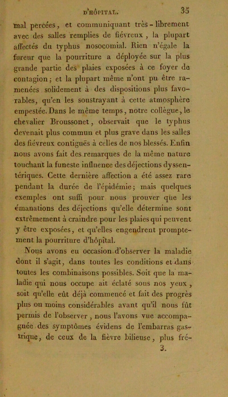 inal percées, et communiquant très - librement avec des salles remplies de fiévreux , la plupart affectés du typhus nosocomial. Rien n’égale la fureur que la pourriture a déployée sur la plus grande partie des plaies exposées à ce foyer de contagion; et la plupart même n’ont pu être ra- menées solidement à des dispositions plus favo- rables, qu’en les soustrayant à celte atmosphère empestée.Dans le même temps, notre collègue,le chevalier Broussonet, observait que le typhus devenait plus commun et plus grave dans les salles des fiévreux contiguës à celles de nos blessés. Enfin nous avons fait des. remarques de la même nature touchant la funeste influence des déjections dyssen- lériques. Cette dernière affection a été assez rare pendant la durée de l’épidémie; mais quelques exemples ont suffi pour nous prouver qiie les émanations des déjections qu’elle détermine sont extrêmement à craindre pour les plaies qui peuvent y être exposées, et qu’elles engendrent prompte- ment la pourriture d’hôpital. Nous avons eu occasion, d’observer la maladie dont il s’agit, dans toutes les conditions et dans toutes les combinaisons possibles. Soit que la ma- ladie qui nous occupe ait éclaté sous nos yeux , soit qu’elle eût déjà commencé et fait des progrès plus ou moins considérables avant qu’il nous fût permis de l’observer, nous l’avons vue accompa- gnée des symptômes évidens de l’embarras gas- ^nque, de ceux de la fièvre bilieuse, plus fré- 3.