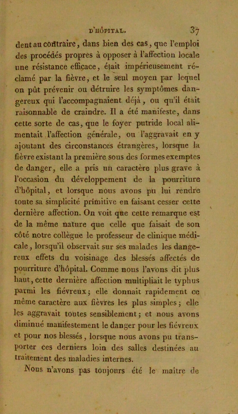 dent au coiîtraire, dans bien des cas, que l’emploi des procédés propres à opposer à l’alFection locale une résistance efficace, était impérieusement ré- clamé par la fièvre, et le seul moyen par lequel on pût prévenir ou détruire les symptômes dan- gereux qui l’accompagnaient déjà, ou qu’il était raisonnable de craindre. Il a été manifeste, dans cette sorte de cas, que le foyer putride local ali- mentait l’affection générale, ou l’aggravait en y ajoutant des circonstances étrangères, lorsque la fièvre existant la première sous des formes exemptes de danger, elle a pris un caractère plus grave à l’occasion du développement de la pourriture d’hôpital, et lorsque nous avons pu lui rendre toute sa simplicité primitive en faisant cesser cette dernière affection. On voit qne cette remarque est de la même nature que celle que faisait de son côté notre collègue le professeur de clinique médi- cale , lorsqu’il observait sur ses malades les dange- reux effets du voisinage des blessés affectés de pourriture d’hôpital. Comme nous l’avons dit plus haut, cette dernière affection multipliait le typhus parmi les fiévreux j elle donnait rapidement ce même caractère aux fièvres les plus simples ; elle les aggravait toutes sensiblement ; et nous avons diminué manifestement le danger pour les fiévreux et pour nos blessés, lorsque nous avons pu trans- porter ces derniers loin des salles destinées au traitement des maladies internes. Nous n’avons pas toujours été le maître de