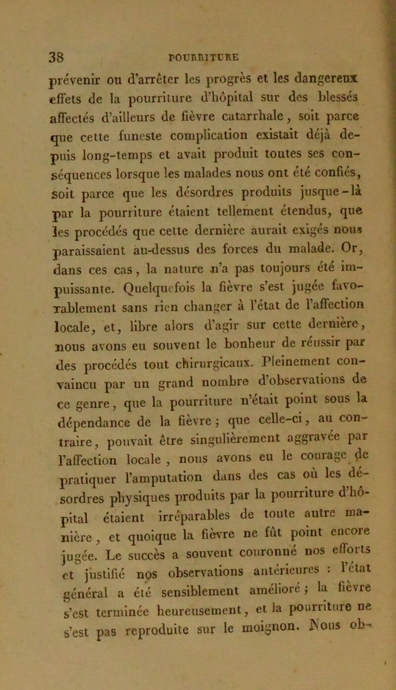 prévenir ou d’arrêter les progrès et les dangereux effets de la pourriture d’hôpital sur des blessés affectés d’ailleurs de fièvre catarrhale, soit parce que celte funeste complication existait déjà de- puis long-temps et avait produit toutes ses con- séquences lorsque les malades nous ont été confiés, soit parce que les désordres produits jusque-là par la pourriture étaient tellement étendus, que les procédés que celte dernière aurait exigés nous paraissaient au-dessus des forces du malade. Or, dans ces cas, la nature n’a pas toujours été im- puissante. Quelquefois la fièvre s’est jugée favo- rablement sans rien changer à l’état de l’affection locale, et, libre alors d’agir sur cette dernière, nous avons eu souvent le bonheur de réussir par des procédés tout chirurgicaux. Pleinement con- vaincu par un grand nombre d observations de ce genre, que la pourriture n’était point sous la dépendance de la fievre ; que celle-ci, au con- traire, pouvait être singulièrement aggravée par l’affection locale, nous avons eu le courage (le pratiquer l’amputation dans des cas où les dé- sordres physiques produits par la pourriture d hô- pital étaient irréparables de toute autre ma- nière , et quoique la fièvre ne fût point encore jugée. Le succès a souvent couronné nos efforts et justifié nps observations antérieures : l’étal général a été sensiblement amélioré ; la fièvre s’est terminée heureusement, et la pourriture ne s’est pas reproduite sur le moignon, ^ons ob-