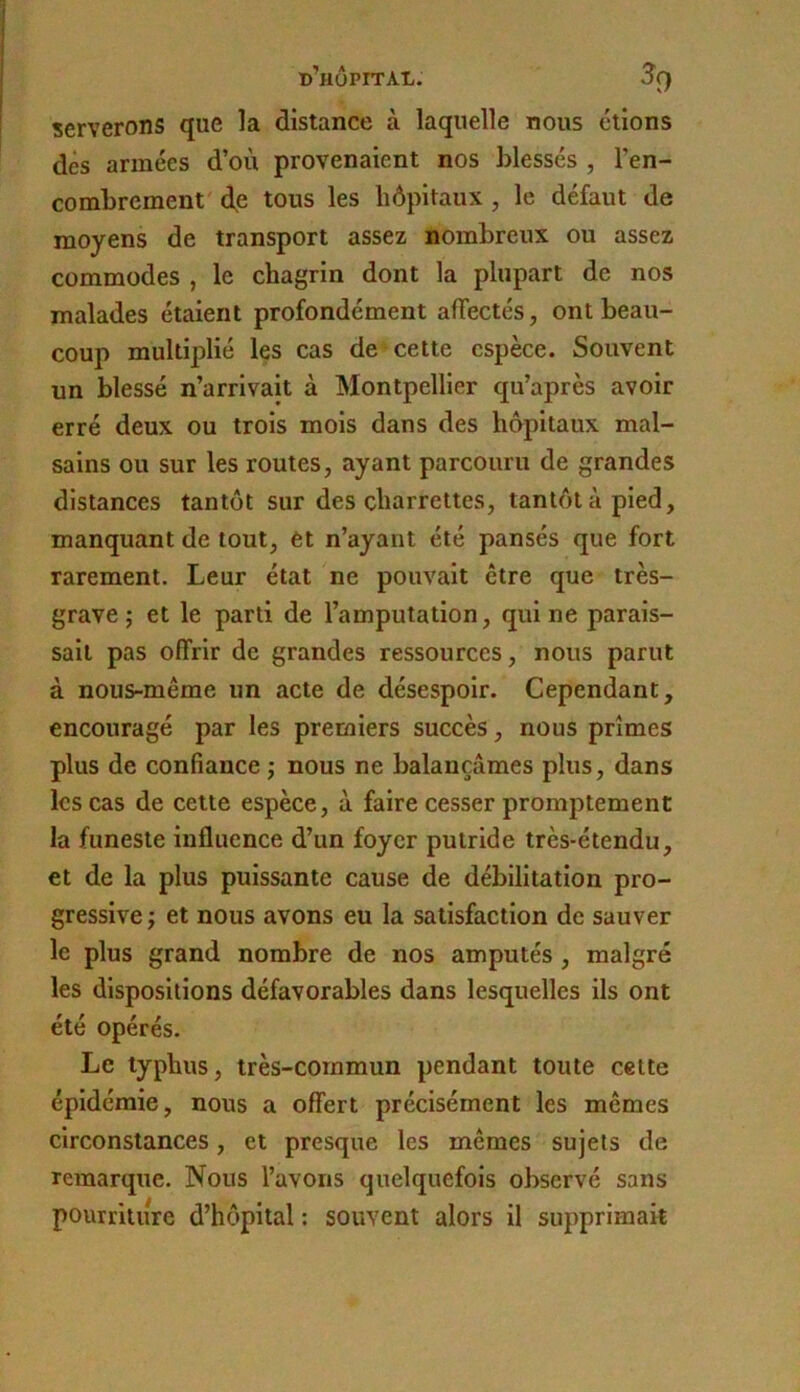 serverons que la distance à laquelle nous étions dès armées d’où provenaient nos blessés , l’en- combrement d.e tous les hôpitaux , le défaut de moyens de transport assez nombreux ou assez commodes , le chagrin dont la plupart de nos malades étaient profondément affectés, ont beau- coup multiplié les cas de cette espèce. Souvent un blessé n’arrivait à Montpellier qu’après avoir erré deux ou trois mois dans des hôpitaux mal- sains ou sur les routes, ayant parcouru de grandes distances tantôt sur des charrettes, tantôt à pied, manquant de tout, et n’ayant été pansés que fort rarement. Leur état ne pouvait être que très- grave ; et le parti de l’amputation, qui ne parais- sait pas offrir de grandes ressources, nous parut à nous-même un acte de désespoir. Cependant, encouragé par les premiers succès, nous prîmes plus de confiance j nous ne balançâmes plus, dans les cas de cette espèce, à faire cesser promptement la funeste influence d’un foyer putride très-étendu, et de la plus puissante cause de débilitation pro- gressive J et nous avons eu la satisfaction de sauver le plus grand nombre de nos amputés , malgré les dispositions défavorables dans lesquelles ils ont été opérés. Le typhus, très-commun pendant toute cette épidémie, nous a offert précisément les mêmes circonstances, et presque les mêmes sujets de remarque. Nous l’avons quelquefois observé sans pourriture d’hôpital : souvent alors il supprimait