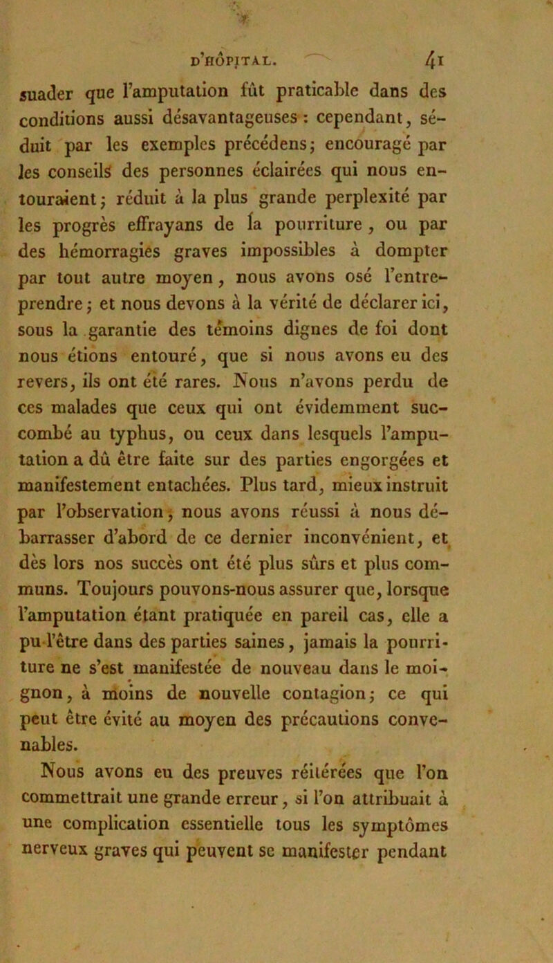 5uader que l’amputation fût praticable dans des conditions aussi désavantageuses : cependant, sé- duit par les exemples précédensj encouragé par les conseils des personnes éclairées qui nous en- touraient J réduit à la plus grande perplexité par les progrès efFrayans de la pourriture , ou par des hémorragies graves impossibles à dompter par tout autre moyen, nous avons osé l’entre- prendre j et nous devons à la vérité de déclarer ici, sous la garantie des témoins dignes de foi dont nous étions entouré, que si nous avons eu des revers, ils ont été rares. Nous n’avons perdu de ces malades que ceux qui ont évidemment suc- combé au typhus, ou ceux dans lesquels l’ampu- tation a dû être faite sur des parties engorgées et manifestement entachées. Plus tard, mieux Instruit par l’observation^, nous avons réussi à nous dé- barrasser d’abord de ce dernier inconvénient, et dès lors nos succès ont été plus sûrs et plus com- muns. Toujours pouvons-nous assurer que, lorsque l’amputation étant pratiquée en pareil cas, elle a pu-l’être dans des parties saines, jamais la pourri- ture ne s’est manifestée de nouveau dans le moi- gnon, à lUoins de nouvelle contagion j ce qui peut être évité au moyen des précautions conve- nables. Nous avons eu des preuves réitérées que l’on commettrait une grande erreur, si l’on attribuait à une complication essentielle tous les symptômes nerveux graves qui peuvent se manifester pendant