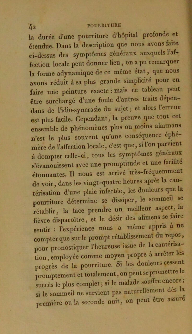 POUniUTURE la durée d’une pourriture d’hôpital profonde et étendue. Dans la description que nous avons farte ci-dessus des symptômes généraux auxquels l’af- fection locale peut donner lieu, on a pu remarquer la forme adynamique de ce même état, que nous avons réduit à sa plus grande simplicité pour en faire une peinture exacte : mais ce tableau peut être surchargé d’une foule d’autres traits dépen- dans de l’idio-syncrasie du sujet ; et alors 1 erreur est plus facile. Cependant, la preuve que tout cet ensemble de phénomènes plus ou moins alarmans n’est le plus souvent qu’une conséquence éphé- mère de l’affection locale, c’est que, si l’on parvient à dompter celle-ci, tous les symptômes généraux s’évanouissent avec une promptitude et une facilité étonnantes. Il nous est arrivé très-fréquemment de voir, dans les vingt-quatre heures après la cau- térisation d’une plaie infectée, les douleurs que la pourriture détermine se dissiper, le sommeil se rétablir, la face prendre un meilleur aspect, la fièvre disparoître, et le désir des alimens se faire sentir : l’expérience nous a même appris a ne compter que sur le prompt rétablissement du repos, pour pronostiquer l’heureuse issue de la cautérisa- tion, employée comme moyen propre à arrêter les progrès de la pourriture. Si les douleurs cessent promptement et totalement, on peut se promettre le succès le plus complet ; si le malade souffre encore ; si le sommeil ne survient pas naturellement des a première ou la seconde nuit, on peut être assure