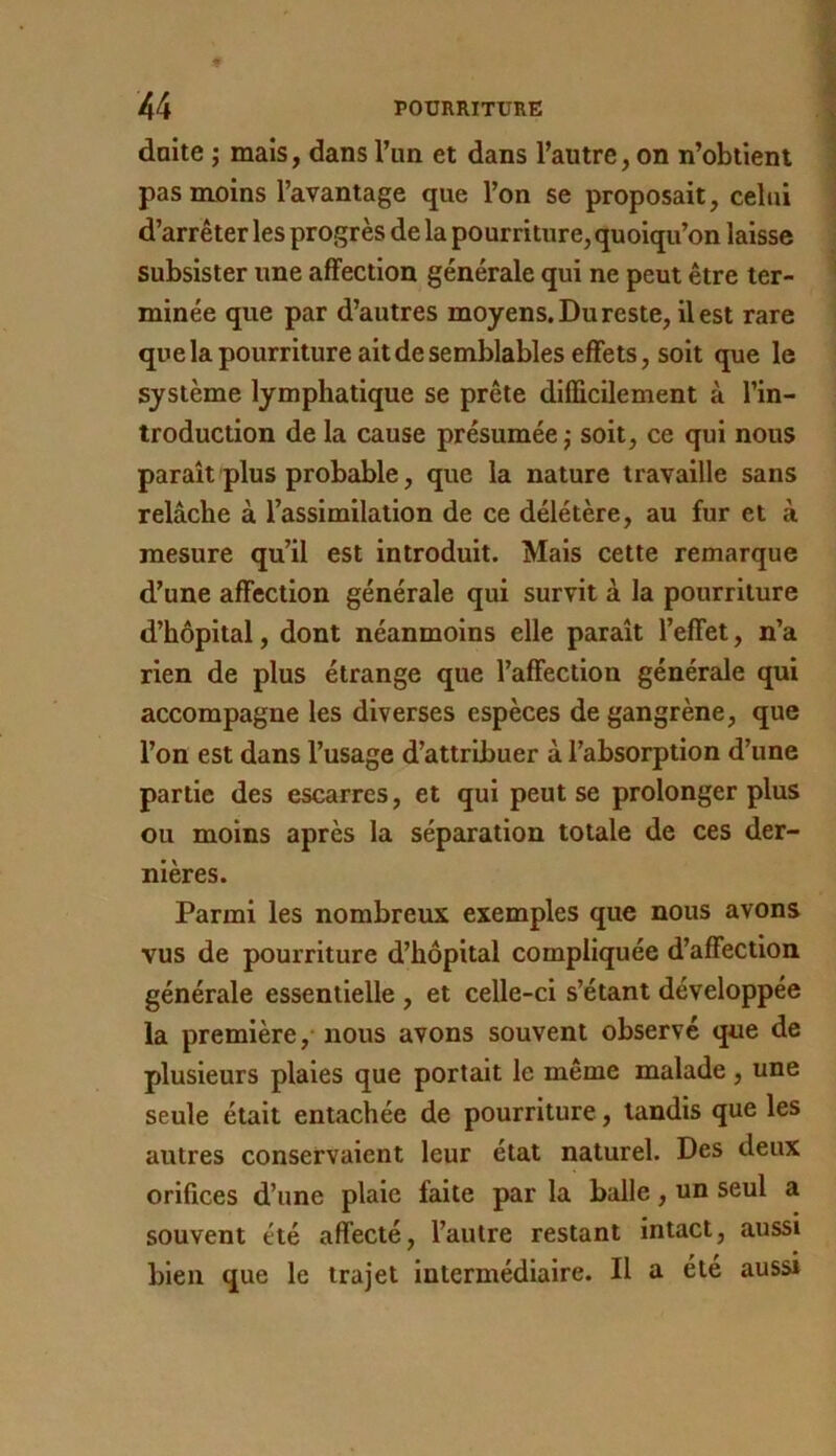 daite ; mais, dans l’im et dans l’autre, on n’obiienl pas moins l’avantage que l’on se proposait, celui d’arrêter les progrès delà pourriture, quoiqu’on laisse subsister une affection générale qui ne peut être ter- minée que par d’autres moyens. Du reste, il est rare quelapourriture ait de semblables effets, soit que le système lymphatique se prête difficilement à l’in- troduction de la cause présumée,- soit, ce qui nous paraît plus probable, que la nature travaille sans relâche à l’assimilation de ce délétère, au fur et à mesure qu’il est introduit. Mais cette remarque d’une affection générale qui survit à la pourriture d’hôpital, dont néanmoins elle paraît l’effet, n’a rien de plus étrange que l’affection générale qui accompagne les diverses espèces de gangrène, que l’on est dans l’usage d’attribuer à l’absorption d’une partie des escarres, et qui peut se prolonger plus ou moins après la séparation totale de ces der- nières. Parmi les nombreux exemples que nous avons vus de pourriture d’hôpital compliquée d’affection générale essentielle , et celle-ci s’étant développée la première,' nous avons souvent observé que de plusieurs plaies que portait le même malade , une seule était entachée de pourriture, tandis que les autres conservaient leur état naturel. Des deux orifices d’une plaie faite par la balle, un seul a souvent été affecté, l’autre restant intact, aussi bien que le trajet intermédiaire. II a été auss»