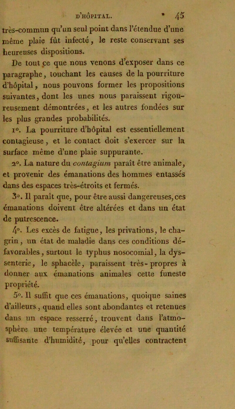 très-commun qu’un seul point dans l’étendue d’une même plaie fût infecté, le reste conservant ses heureuses dispositions. De tout ce que nous venons d’exposer dans ce paragraphe, touchant les causes de la pourriture d’hôpital, nous pouvons former les propositions suivantes, dont les unes nous paraissent rigou- reusement démontrées, et les autres fondées sur les plus grandes probabilités. 1°. La pourriture d’hôpital est essentiellement contagieuse, et le contact doit s’exercer sur la surface même d’une plaie suppurante. 2®. La nature du contagium paraît être animale, et provenir des émanations des hommes entassés dans des espaces très-étroits et fermés. 3®. Il paraît que, pour être aussi dangereuses, ces émanations doivent être altérées et dans un état de putrescence. 4°. Les excès de fatigue, les privations, le cha- grin , un état de maladie dans ces conditions dé- favorables , surtout le typhus nosocomial, la dys- senterie, le sphacèle, paraissent très - propres à donner aux émanations animales cette funeste propriété. 5®. 11 suffit que ces émanations, quoique saines d’ailleurs, quand elles sont abondantes et retenues dans un espace resserré, trouvent dans l’atmo- sphère une température élevée et une quantité suffisante d’humidité, pour qu’elles contractent