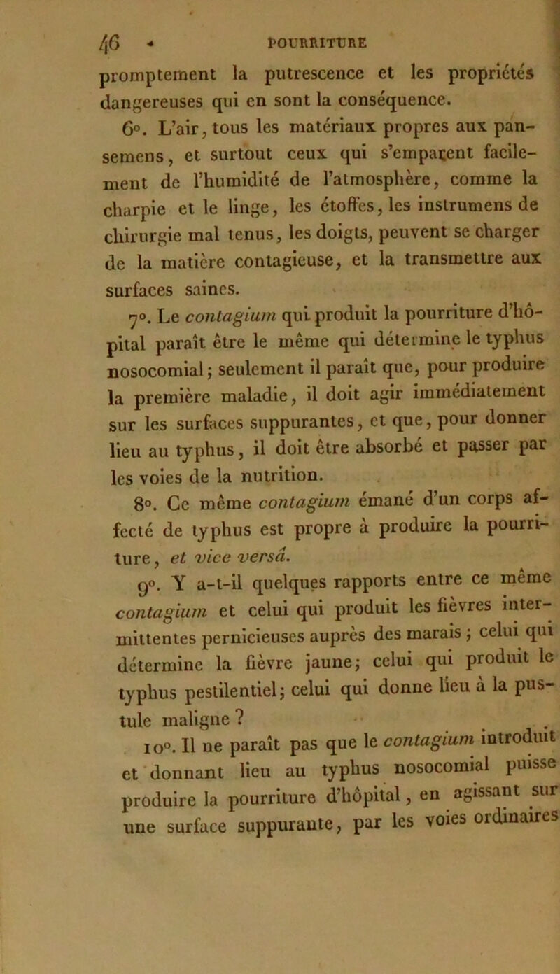 promptement la putrescence et les propriétés dangereuses qui en sont la conséquence. 6°. L’air, tous les matériaux propres aux pan- semens, et surtout ceux qui s’emparent facile- ment de l’humidité de l’atmosphère, comme la charpie et le linge, les étoffes, les instrumens de chirurgie mai tenus, les doigts, peuvent se charger de la matière contagieuse, et la transmettre aux surfaces saines. <7®. Le contagium qui produit la pourriture d’hô- pital paraît être le même qui détermine le typhus nosocomial; seulement il parait que, pour produire la première maladie, il doit agir immédiatement sur les surfaces suppurantes, et que, pour donner lieu au typhus, il doit être absorbe et passer par les voles de la nutrition. 8°. Ce même contagium émané d’un corps af- fecté de typhus est propre a produire la pourri- ture , et vice versa. 9®. Y a-t-il quelques rapports entre ce meme contagium et celui qui produit les fievres inter- mittentes pernicieuses auprès des marais ; celui qui détermine la fièvre jaune; celui qui produit le typhus pestilentiel; celui qui donne lieu à la pus- tule maligne? •• . io°. Il ne paraît pas que le contagium introduit et donnant lieu au typhus nosocomial puisse produire la pourriture d’hôpital, en agissant sur une surface suppurante, par les voies ordinaires