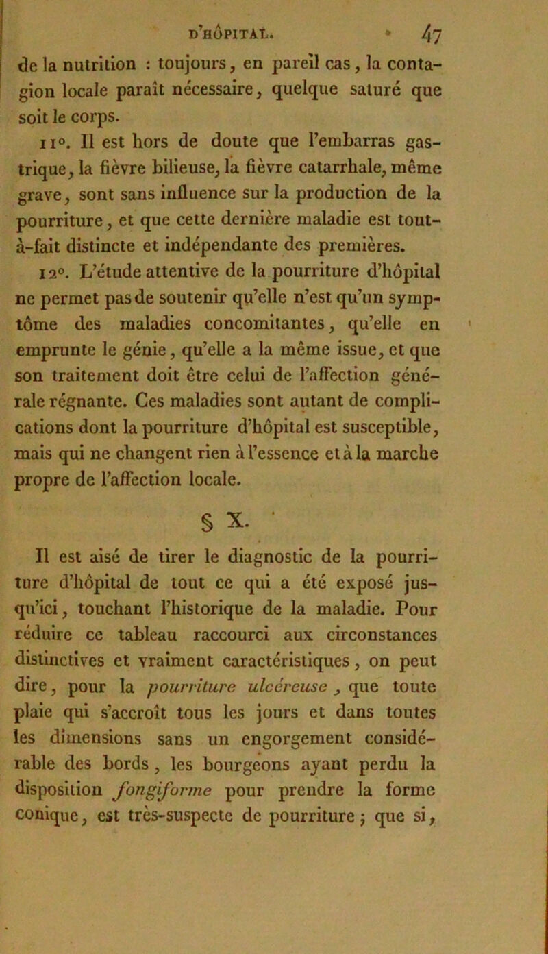 de la nutrition ; toujours, en pareil cas, la conta- gion locale paraît nécessaire, quelque saturé que soit le corps. 11°. Il est hors de doute que l’embarras gas- trique, la fièvre bilieuse, la fièvre catarrhale, même grave, sont sans influence sur la production de la pourriture, et que cette dernière maladie est tout- à-fait distincte et indépendante des premières. 12®. L’étude attentive de la pourriture d’hôpital ne permet pas de soutenir qu’elle n’est qu’un symp- tôme des maladies concomitantes, qu’elle en emprunte le génie, qu’elle a la même issue, et que son traitement doit être celui de l’affection géné- rale régnante. Ces maladies sont autant de compli- cations dont la pourriture d’hôpital est susceptible, mais qui ne changent rien à l’essence et à la marche propre de l’affection locale. § X. ■ Il est aisé de tirer le diagnostic de la pourri- ture d’hôpital de tout ce qui a été exposé jus- qu’ici, touchant l’historique de la maladie. Pour réduire ce tableau raccourci aux circonstances distinctives et vraiment caractéristiques, on peut dire, pour la pourriture ulcéreuse ^ que toute plaie qui s’accroît tous les jours et dans toutes les dimensions sans un engorgement considé- rable des bords, les bourgeons ayant perdu la disposition fongiforme pour prendre la forme conique, est très-suspecte de pourriture j que si,