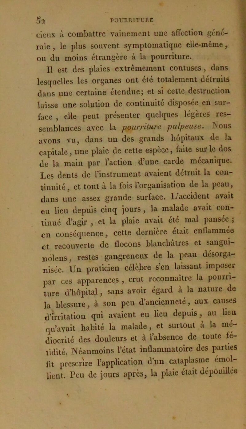 romniTUiiE t)9. cieux ù combattre vainement une afFection gene- rale , le plus souvent symptomatique elle-même, ou du moins étrangère à la pourriture. 11 est des plaies extrêmement contuses, dans lesquelles les organes ont été totalement détruits dans une certaine étendue; et si cette destruction laisse une solution de continuité disposée en sur- face , elle peut présenter quelques légères res- semblances avec la pourriture pulpeuse. Nous avons vu, dans un des grands hôpitaux de la capitale, une plaie de cette espèce, faite sur le dos de la main par l’action d’une carde mécanique. Les dents de l’instrument avaient détruit la con- tinuité , et tout à la fois l’organisation de la peau, dans une assez grande surface. L’accident avait eu lieu depuis cinq jours, la malade avait con- tinué d’agir , et la plaie avait ete mal pansee ; en conséquence, cette derniere était enflammee et recouverte de flocons blanchâtres et sangui- uolens, restes gangreneux de la peau désorga- nisée. Un praticien célèbre s’en laissant imposer par ces apparences , crut reconnaître la pourri- ture d’hôpital, sans avoir égard à la nature de la blessure, à son peu d’ancienneté, aux causes d’irritation qui avaient eu lieu depuis, au lieu qu’avait habité la malade, et surtout à la mé- diocrité des douleurs et à l’absence^ de toute fé- tidité. Néanmoins l’état inflammatoire des parties flt prescrire l’application d’un cataplasme émol- lient. Peu de jours après, la plaie était dépouilleQ