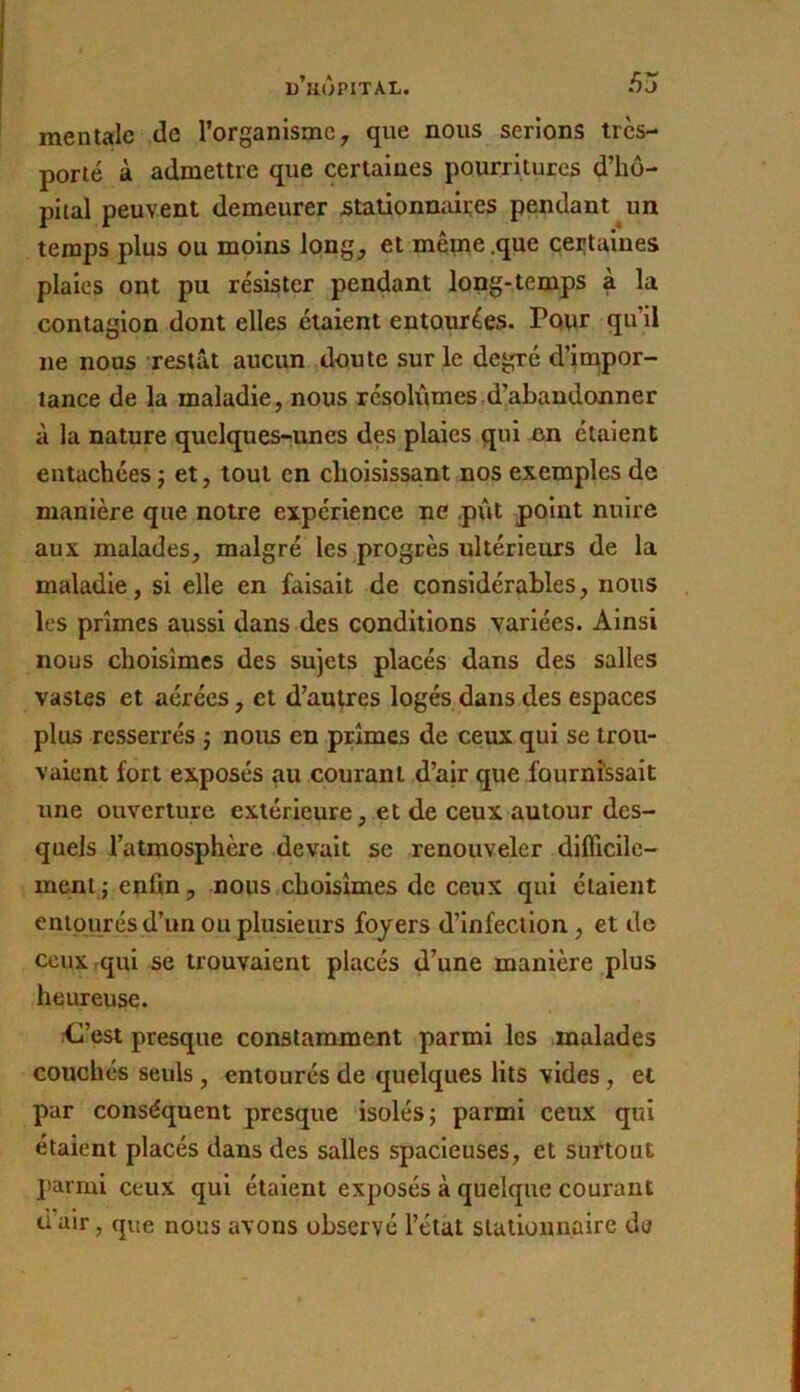 mentale de l’organisme, que nous serions tres- porté à admettre que certaines pourritures d’hô- pital peuvent demeurer staiionmiires pendant un temps plus ou moins long, et même .que certaines plaies ont pu résister pendant long-temps à la contagion dont elles étaient entourées. Pour qu’il ne nous restât aucun doute sur le degré d’icqpor- tance de la maladie, nous résolûmes d’abandonner à la nature quclques-'unes des plaies qui en étaient entachées j et, tout en choisissant nos exemples de manière que notre expérience ne pût point nuire aux malades, malgré les progrès ultérieurs de la maladie, si elle en faisait de considérables, nous les prîmes aussi dans des conditions variées. Ainsi nous choisîmes des sujets placés dans des salles vastes et aérées, et d’autres logés dans des espaces plus resserrés j nous en prîmes de ceux qui se trou- vaient fort exposés au courant d’air que fournissait une ouverture extérieure, et de ceux autour des- quels l’atmosphère devait se renouveler difficile- ment j enfin, nous choisîmes de ceux qui étalent entourés d’un ou plusieurs foyers d’infection, et de ceux rqui se trouvaient placés d’une manière plus heureuse. Kî’est presque constamment parmi les malades couchés seuls, entourés de quelques lits vides, et par conséquent presque isolés j parmi ceux qui étaient placés dans des salles spacieuses, et surtout parmi ceux qui étaient exposés à quelque courant d’air, que nous avons observé l’état stationnaire de