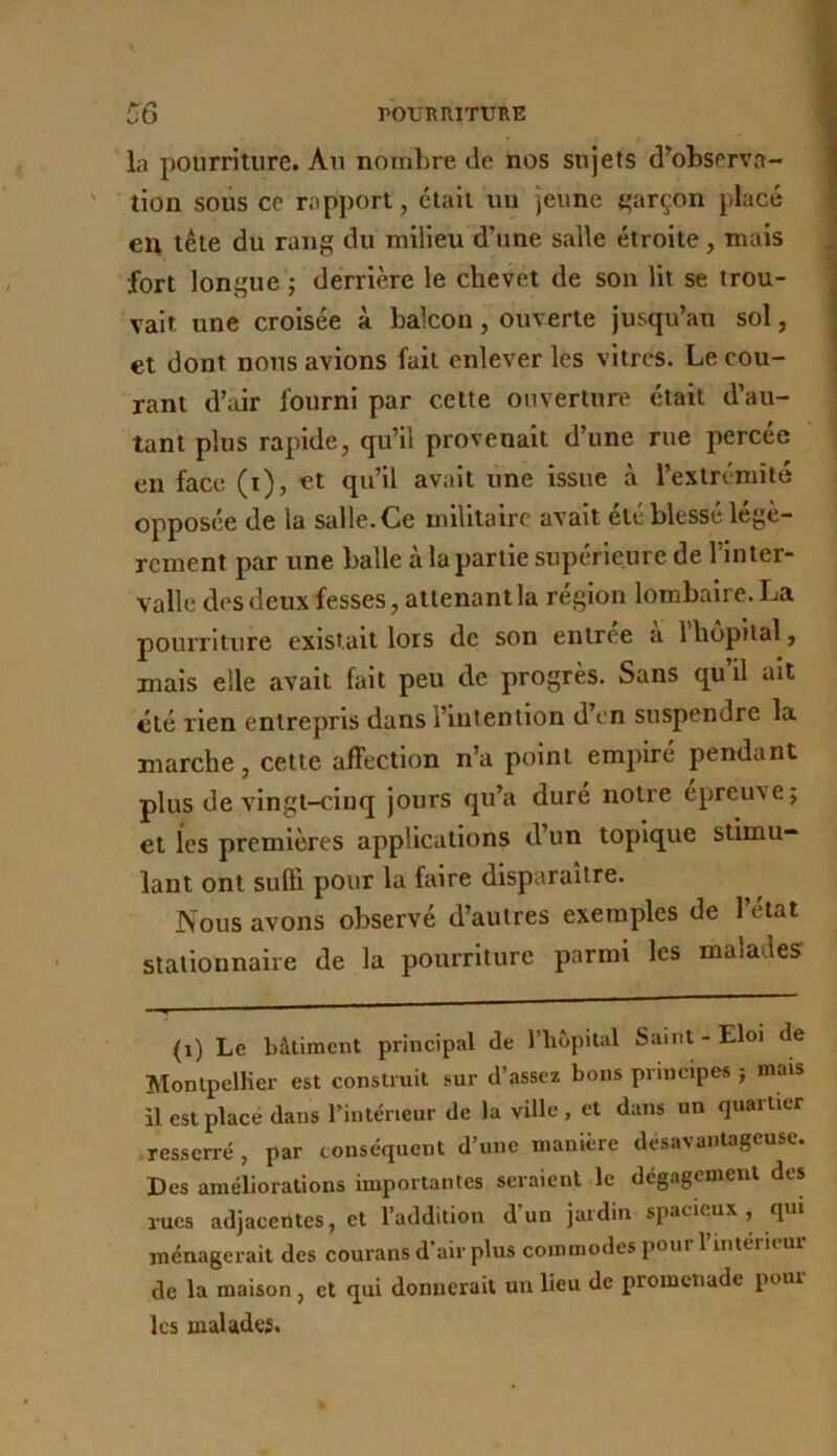 la pourriture. Au nombre de nos sujets d^observa- tion soiis ce rapport, était un jeune garçon placé en tête du rang du milieu d’une salle étroite, mais fort longue ; derrière le chevet de son lit se trou- vait une croisée à balcon, ouverte jusqu’au sol, et dont nous avions fait enlever les vitres. Le cou- rant d’air fourni par celte ouverture était d’au- tant plus rapide, qu’il provenait d’une rue percée en face (i), et qu’il avait une issue à l’extrémité opposée de la salle. Ce militaire avait etc blesse légè- rement par une balle à la partie supérieure de l’Inter- valle des deux fesses, attenant la région lombaire. La pouiTiture existait lors de son enlree a 1 hôpital, mais elle avait fait peu de progrès. Sans qu’il ait été rien entrepris dans l’intention d’en suspendre la marche, cette affection n’a point empiré pendant plus de vingt-cinq jours qu’a duré notre épreuve j et les premières applications d’un topique stimu- lant ont sufti pour la faire disparaître. Nous avons observé d’autres exemples de l’état stationnaire de la pourriture parmi les malades (i) Le bâtiment principal de l’hôpital Saint - Eloi de Montpellier est construit sur d’assez bons principes j mais il est place dans l’intérieur de la ville, et dans un quartier resserré , par conséquent d’une manière désavantageuse. Des améliorations importantes seraient le dégagement des rues adjacentes, et l’addition d un jaidin spacieux, qui ménagerait des courans d’air plus commodes pour l’interu-ur de la maison, et qui donnerait un lieu de promenade pour les malades.