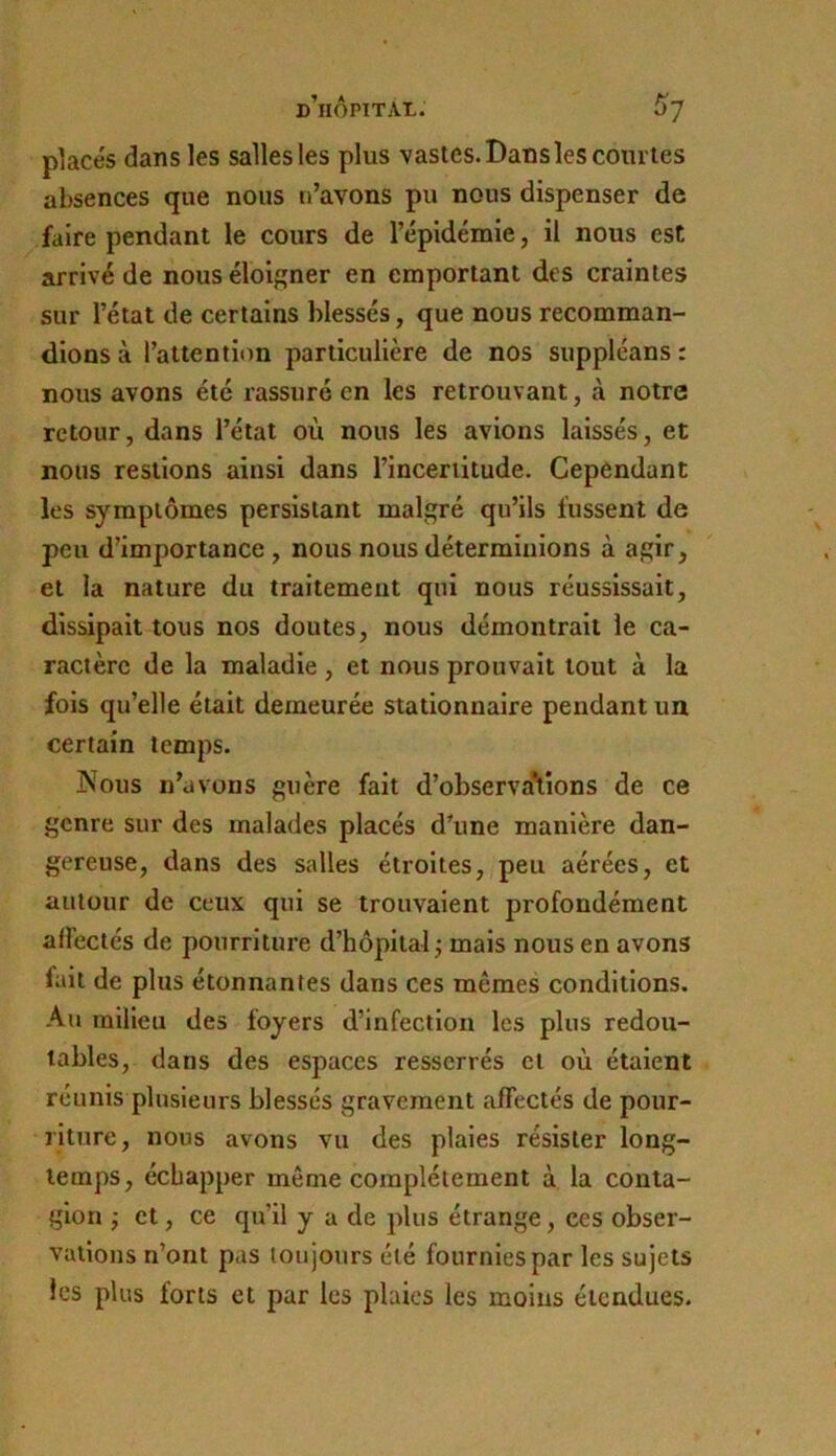 placés dans les salles les plus vastes. Dans les coiuTes absences que nous n’avons pu nous dispenser de faire pendant le cours de l’épidémie, il nous est arrivé de nous éloigner en emportant des craintes sur l’état de certains blessés, que nous recomman- dions à l’attention particulière de nos suppléans : nous avons été rassuré en les retrouvant, à notre retour, dans l’état où nous les avions laissés, et nous restions ainsi dans l’incertitude. Cependant les symptômes persistant malgré qu’ils fussent de peu d’importance , nous nous déterminions à agir, et la nature du traitement qui nous réussissait, dissipait tous nos doutes, nous démontrait le ca- ractère de la maladie, et nous prouvait tout à la fois qu’elle était demeurée stationnaire pendant un certain temps. Nous n’avons guère fait d’observaVions de ce genre sur des malades placés d’une manière dan- gereuse, dans des salles étroites, peu aérées, et autour de ceux qui se trouvaient profondément affectés de pourriture d’hôpital j mais nous en avons fait de plus étonnantes dans ces mêmes conditions. Au milieu des foyers d’infection les plus redou- tables, dans des espaces resserrés et où étalent réunis plusieurs blessés gravement affectés de pour- riture , nous avons vu des plaies résister long- temps, échapper même complètement à la conta- gion j et, ce qu’il y a de plus étrange, ces obser- vations n’ont pas toujours été fournies par les sujets les plus forts et par les plaies les moins étendues.