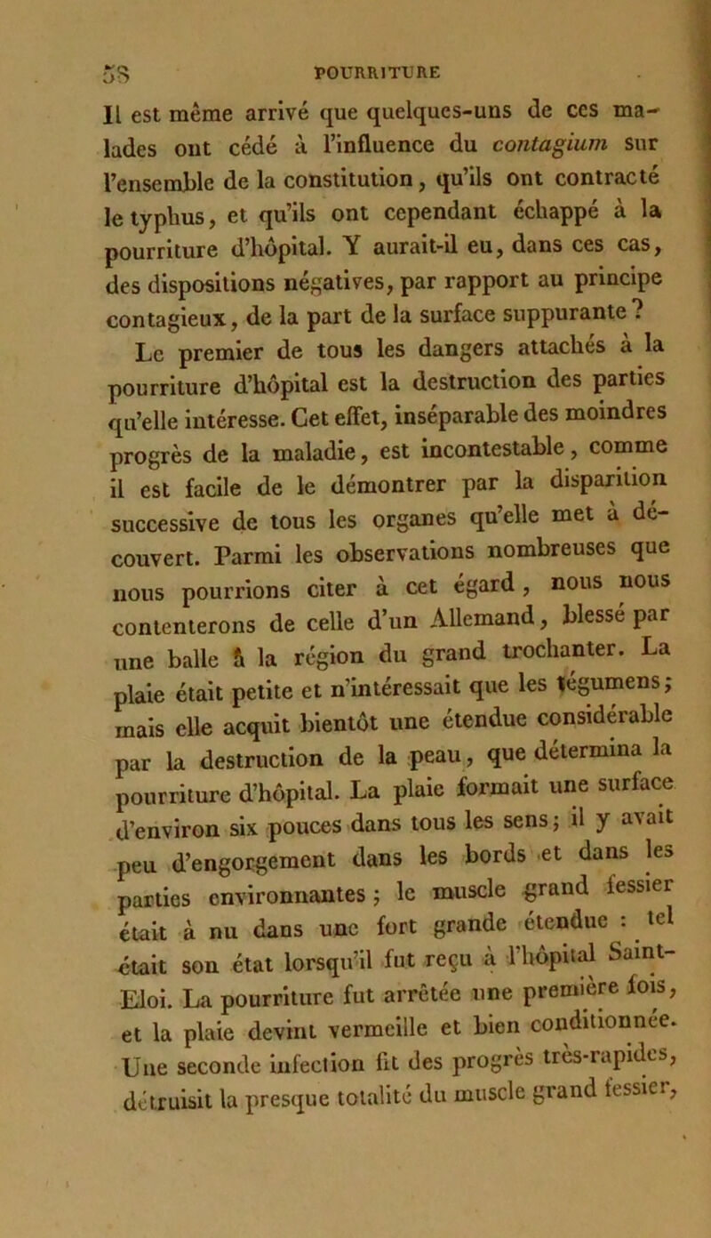 Il est même arrivé que quelques-uns de ces ma- lades ont cédé à l’influence du contagium sur l’ensemble de la constitution, qu’ils ont contracté le typhus, et qu’ils ont cependant échappé à la j pourriture d’hopital. Y aurait-il eu, dans ces cas, ; des dispositions négatives, par rapport au principe ; contagieux, de la part de la surface suppurante ? Le premier de tous les dangers attaches a la pourriture d’hôpital est la destruction des parties qu’elle intéresse. Cet effet, inséparable des moindres progrès de la maladie, est incontestable, comme il est facile de le démontrer par la disparition successive de tous les organes quelle met à de- couvert. Parmi les observations nombreuses que nous pourrions citer à cet égard , nous nous contenterons de celle d’un Allemand, blessé par une balle & la région du grand trochanter. La plaie était petite et n’intéressait que les légumens,* mais elle acquit bientôt une étendue considérable par la destruction de la peau, que détermina la pourriture d’hôpital. La plaie formait une surface d’environ six pouces dans tous les sens; U y avait peu d’engorgement dans les bords et dans les parties environnantes; le muscle ^rand fessier était à nu dans une fort grande étendue : tel était son état lorsqu’il fut reçu k l’hôpital Saint- Eloi. La pourriture fut arrêtée une première fois, et la plaie devint vermeille et bien conditionnée. Une seconde infection fit des progrès très-rapides, détruisit la presque totalité du muscle grand fessier,