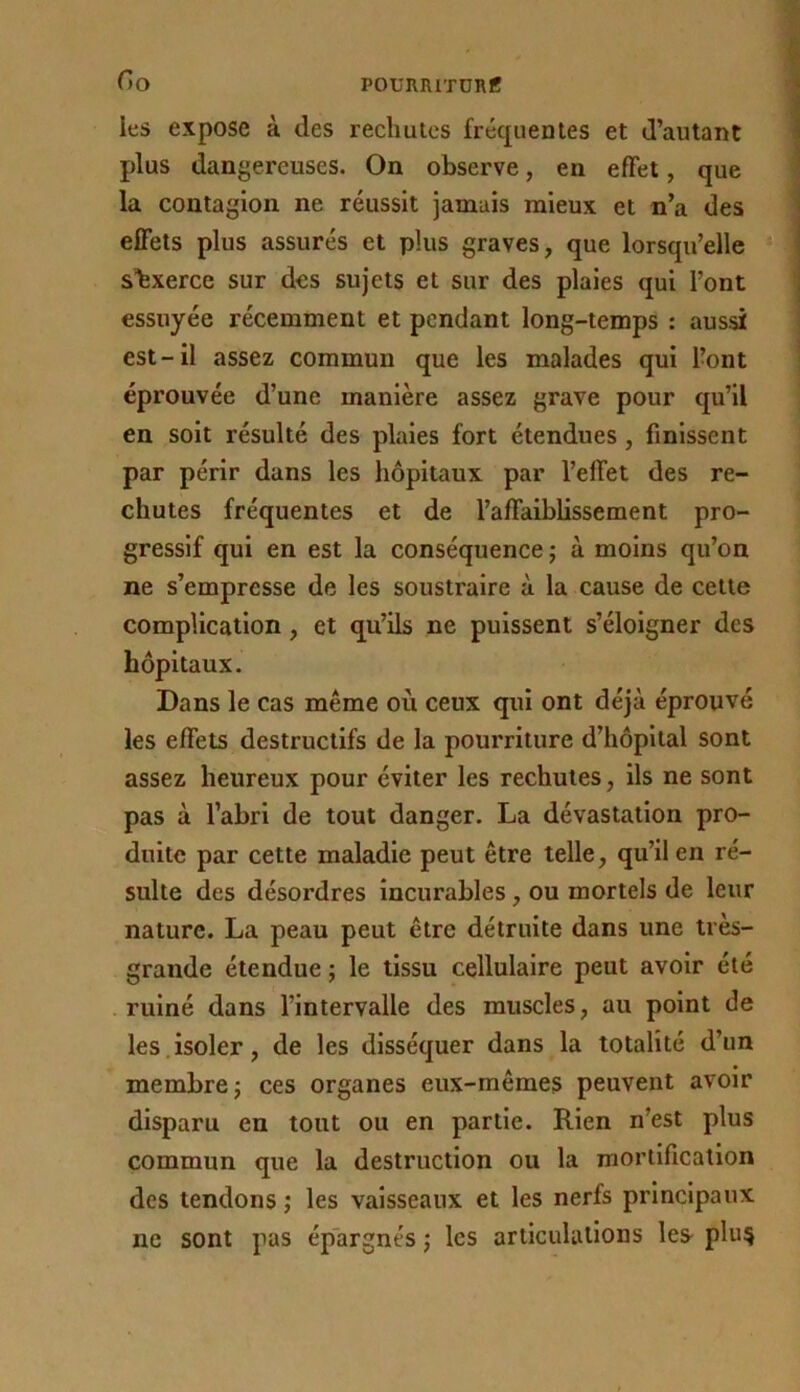 Go poumiiTüiie les expose à des rechutes fréquentes et d’autant plus dangereuses. On observe, en effet, que la contagion ne réussit jamais mieux et n’a des effets plus assurés et plus graves, que lorsqu’elle sbxerce sur des sujets et sur des plaies qui l’ont essuyée récemment et pendant long-temps : aussi est-il assez commun que les malades qui l’ont éprouvée d’une manière assez grave pour qu’il en soit résulté des plaies fort étendues, finissent par périr dans les hôpitaux par l’effet des re- chutes fréquentes et de l’affaiblissement pro- gressif qui en est la conséquence ; à moins qu’on ne s’empresse de les soustraire à la cause de cette complication, et qu’ils ne puissent s’éloigner des hôpitaux. Dans le cas même où ceux qui ont déjà éprouvé les effets destructifs de la pourriture d’hôpital sont assez heureux pour éviter les rechutes, ils ne sont pas à l’abri de tout danger. La dévastation pro- duite par cette maladie peut être telle, qu’il en ré- sulte des désordres incurables, ou mortels de leur nature. La peau peut être détruite dans une très- grande étendue ; le tissu cellulaire peut avoir été ruiné dans l’intervalle des muscles, au point de les,isoler, de les disséquer dans la totalité d’un membre; ces organes eux-mêmes peuvent avoir disparu en tout ou en partie. Rien n’est plus commun que la destruction ou la mortification des tendons ; les vaisseaux et les nerfs principaux ne sont pas épargnes ; les articulations les plu§