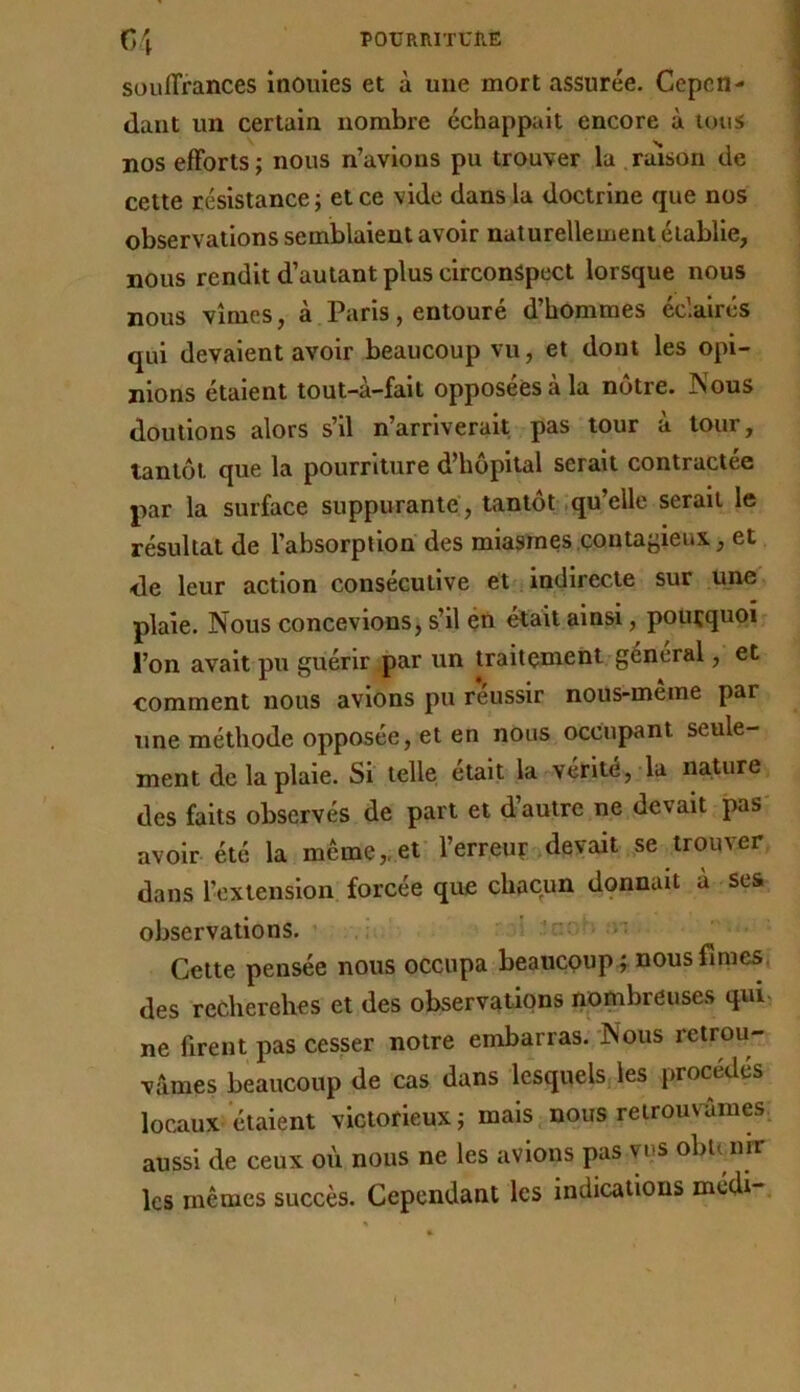 souffrances inouïes et à une mort assurée. Cepen- dant un certain nombre échappait encore à tous nos efforts; nous n’avions pu trouver la raison de cette résistance; et ce vide dans la doctrine que nos observations semblaient avoir naturellement établie, nous rendit d’autant plus circonspect lorsque nous nous vîmes, à Paris, entouré d’hommes éclairés qui devaient avoir beaucoup vu, et dont les opi- nions étaient tout-à-fait opposées à la nôtre. Nous doutions alors s’il n’arriverait pas tour à tour, tantôt que la pourriture d’hôpital serait contractée par la surface suppurante , tantôt .qu’elle serait le résultat de l’absorption des miasmes .çontayieux, et de leur action consécutive et indirecte sur üjie plaie. Nous concevions, s’il éû était ainsi, pourquoi l’on avait pu guérir par un traitement général, et comment nous avions pu r’éussir nous-même par une méthode opposée, et en nous occupant seule- ment de la plaie. Si telle était la vérité, la nature des faits observés de part et d’autre ne devait pas avoir été la même,.et l’erreur devait se trouver dans l’extension forcée que chacun donnait à ses observations. ~ Cette pensée nous occupa beaucoupi nous finieS( des reCherehes et des observations ripmbreuses qui- ne firent pas cesser notre embarras. Nous retrou- vâmes beaucoup de cas dans lesquels les procédés locaux étaient victorieux; mais nous reirouv-âmes. aussi de ceux où nous ne les avions pas ms obtuirr les mêmes succès. Cependant les indications médi-