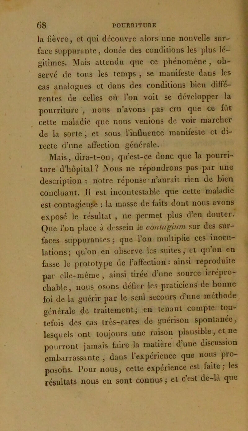 la fièvre, et qui découvre alors une nouvelle sur- face suppurante, douée des conditions les plus lé- gitimes. Mais attendu que ce phénomène, ob- servé de tous les temps , se manifeste dans les cas analogues et dans des conditions bien difTé- rentes de celles où l’on volt se développer la pourriture , nous n’avons pas cru que ce fût cette maladie que nous venions de voir marcher de la sorte, et sous l’influence manifeste et di- recte d’une affection générale. Mais, dlra-t-on, qu’est-ce donc que la pourri- ture d’hôpital? Nous ne répondrons pas par une description: notre réponse n’aurait rien de bien concluant. Il est incontestable que cette maladie est contagieuse : la masse de faits dont nous avons exposé le résultat , ne permet plus d’en douter. Que l’on place à dessein le conlagiuin sur des sur- faces suppurantes j que l’on multiplie ces inocu- lations; qu’on en observe les suites, et qu’on en fasse le prototype de l’affection : ainsi reproduite par elle-même, ainsi tirée d’une source irrépro- chable , nous osons délier les praticiens de bonne fol de la guérir par le seul secours d’une méthode générale de traitement; en tenant compte tou- tefois des cas trè^-rares de guérison spontanée, lesquels ont toujours une raison plausible, et ne pourront jamais faire la matière d’une discussion embarrassante , dans l’expérience que nous pro- posons. Pour nous, cette expérience est faite; les résultats nous en sont connus ; et c’est de-la que