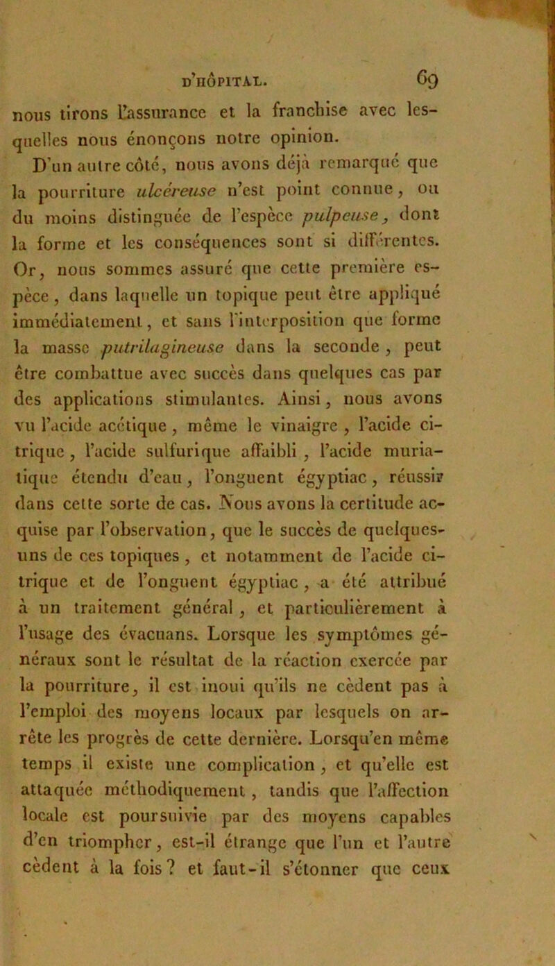 nous tirons Dissnrance et la franchise avec les- quelles nous énonçons notre opinion. D’un autre côte, nous avons déjà remarqué que la pourriture ulcéreuse n’est point connue, on du moins distinguée de l’espèce pulpeuse^ dont la forme et les conséquences sont si dilFérentcs. Or, nous sommes assuré que cette première es- pèce , dans laquelle un topique peut être appliqué immédiatement, et sans rintorposiilon que forme la masse putrilagineuse dans la seconde , peut être combattue avec succès dans quelques cas par des applications stimulantes. Ainsi, nous avons vu l’acide acétique, même le vinaigre , l’acide ci- trique , l’acide sulfurique affaibli , l’acide muria- tique étendu d’eau, l’onguent égyptiac, réussi? dans celte sorte de cas. Nous avons la certitude ac- quise par l’observation, que le succès de quelques- uns de ces topiques , et notamment de l’acide ci- trique et de l’onguent égyptiac , a été attribué à un traitement général , et particulièrement à l’usage des évacuans. Lorsque les symptômes gé- néraux sont le résultat de la réaction exercée par la pourriture, il est inouï qu’ils ne cèdent pas à l’emploi des moyens locaux par lesquels on ar- rête les progrès de cette dernière. Lorsqu’en même temps il existe une complication , et qu’elle est attaquée méthodiquement, tandis que l’affection locale est poursuivie par des nmyens capables d’en triompher, est-il étrange que l’un et l’autre cèdent à la fois? et faut-il s’étonner que ceux