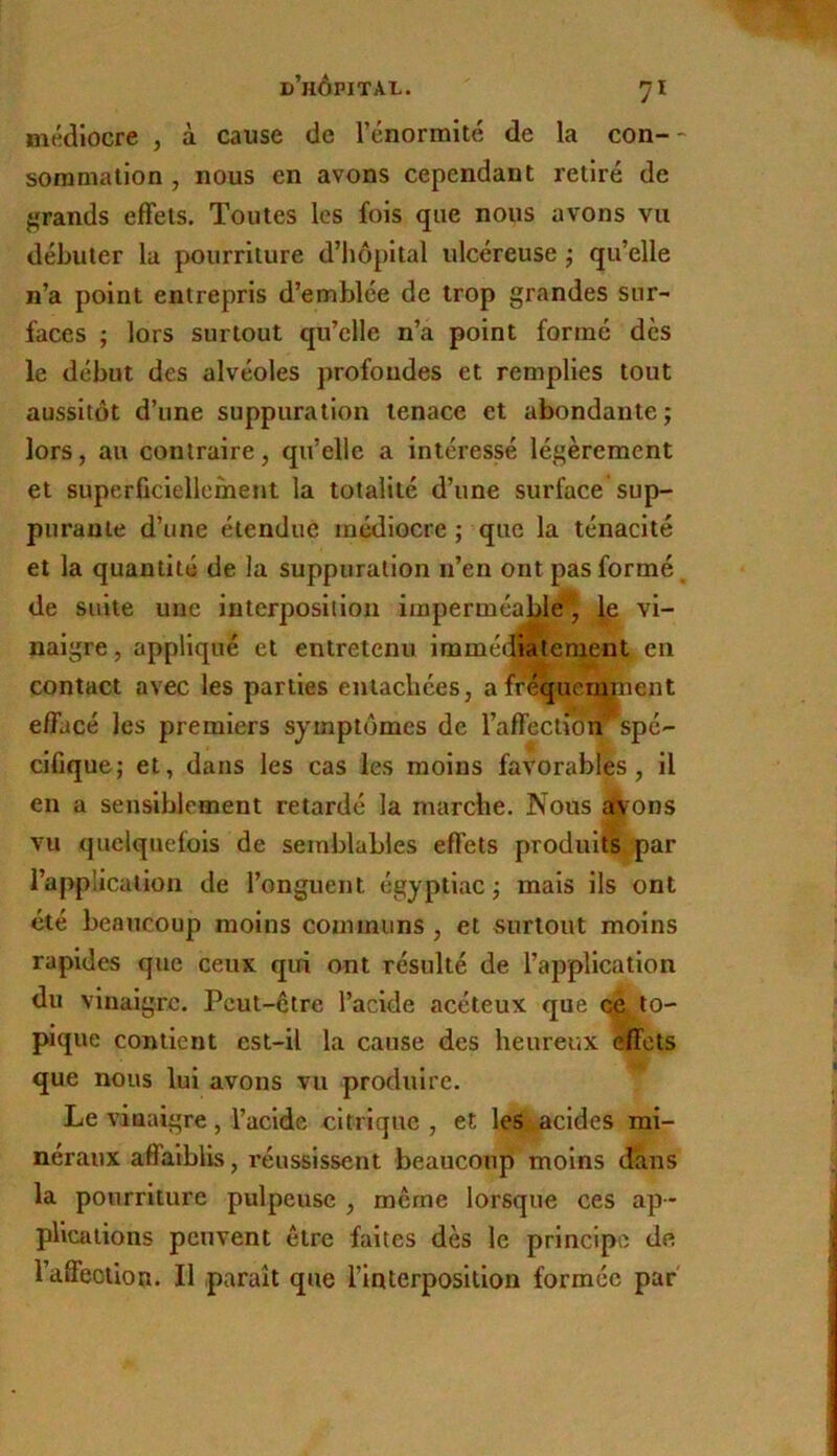 médiocre , à cause de l’énormité de la con-- sommation, nous en avons cependant retiré de jïrands effets. Toutes les fois que nous avons vu débuter la pourriture d’iiôpital ulcéreuse ^ qu’elle n’a point entrepris d’emblée de trop grandes sur- faces ; lors surtout qu’elle n’a point formé des le début des alvéoles profondes et remplies tout aussitôt d’une suppuration tenace et abondante; lors, au contraire, qu’elle a intéressé légèrement et superficiellement la totalité d’une surface sup- purante d’une étendue médiocre ; que la ténacité et la quantité de la suppuration n’en ont pas formé, de suite une interposition imperméable^ ip vi- naigre, appliqué et entretenu immé^iatenient en contact avec les parties entachées, afréqueinpient effacé les premiers symptômes de l’affection spé- cifique; et, dans les cas les moins favorables, il en a sensiblement retardé la marche. Nous avons vu quelquefois de semblables effets produits par l’application de l’onguent égyptlac ; mais ils ont été beaucoup moins communs , et surtout moins rapides que ceuK qui ont résulté de l’application du vinaigre. Peut-être l’acide acéteux que ce to- pique contient est-il la cause des heureux effets que nous lui avons vu produire. Le vinaigre , l’acide citrique , et les ^acides mi- néraux affalblks, réussissent beaucoup moins dans la pourriture pulpeuse , même lorsque ces ap- plications peuvent être faites dès le principe de l’aâfeoiion. Il paraît que l’interposition formée par
