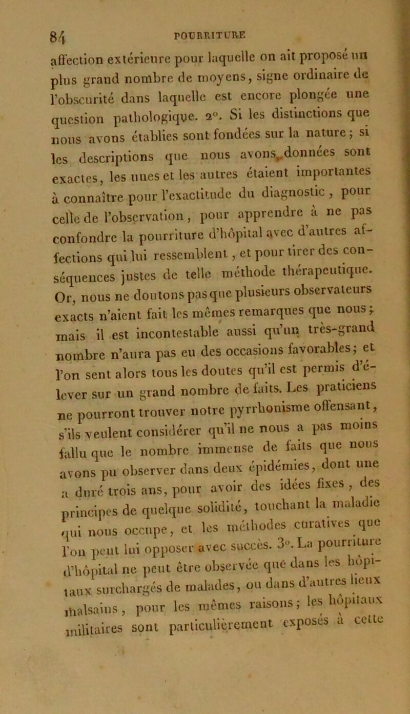 g/j rOtJRRITUUE affection extérieure pour laquelle on ail propose un plus grand nombre de moyens, signe ordinaire de l’obscurité dans laquelle est encore plongée une question pathologique. 2°. Si les distinctions que nous avons établies sont fondées sur la nature; si les descriptions que nous avons^données sont exactes, les unes et les autres étalent luiportantes à connaître pour l’exactitude du diagnostic , pour celle de robservatloii, pour apprendre à ne pas confondre la pourriture d’hôpital avec d autres at- fectlons qui lui ressemblent, et pour tirer des con- séquences justes de telle méthode thérapeutique. Or, nous ne doutons pasque plusieurs observateurs exacts n’aient fait les memes remarques que nous^ mais il est incontestable aussi qu’un très-grand nombre n’aura pas eu des occasions favorables; et l’on sent alors tous les doutes qu’il est permis d é- lever sur un grand nombre de faits. Les praticiens ne pourront trouver notre pyrrhonisme offensant, s’ils veulent considérer qu’il ne nous a pas moins fallu que le nombre immense de faits que nous avons pu observer dans deux épidémies, dont une a duré trois ans, pour avoir des idees fixes , des principes de quelque solidité, louchant la maladie qui nous occupe, et les méthodes curatives que Ton peut lui opposer avec succès. 3‘\ La pourriture d’hôpital ne peut être observée que dans les hôpi- taux surchargés de malades, ou dans d’aiitics lieux malsains, pour les mêmes raisons ; les hôpitaux militaires sont parllcuUèrcmcnt exposes a cette