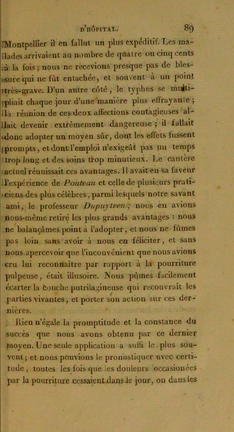 IMontpellier il en fallut un plus expéditif. Les ina- llades arrivaient au nombre de fjrtatre ou cinq cents là la fois ; nous ne recevions presque pas de bles- ^surequi ne fût entachée) et souvent a lui point itrès-grave. D’un autre côté, le typhus se muèli- ^pliait chaque jour d’une maniéré plus e/Frayanie ; lia réunion de ces deux affections contagieuses ai- llait devenir extrêmement dangereuse ;'il fallait idonc adopter un moyen sûr, dont les e-ffets fussent j prompts, et dont l’emploi n’exigeât pas un temps ! trop long et des soins tfop minutieux. Le cautère iactuel réunissait ces avantages. 11 avait en sa faveur ll’expérience de Pouteau et celle de plusieurs prali- fciens des plus célèbres,parmi lesquels notre savant ! ami, le professeur JJupujtren-; nous en avions noiis-raêmc retiré les plus grands avantages : nous ne balançâmes point à l’adopter, et nous ne fûmes pas loin sans avoir à nous en féliciter, et sans I nous,apercevoir que l’inconvénienl que nous avions I cru lui reconnaitre par rapport à la pourriture j pulpeuse, était illusoire. Psous pûmes facilement écarter la touche putriiagineuse qiii recouvrait les parties vivantes, et porter son action sur ces der- nières. , Rien n’égale la promptitude et la constance du succès que nous avons obtenu par ce dernier pioyen. Une seule application a sulïi le . plus sou- vent; et nous pouvions le pronostiquer avec certi- tude , toutes les fois que les douleurs occasionées par la pourriture cessaientRans Je jour, ou dans les