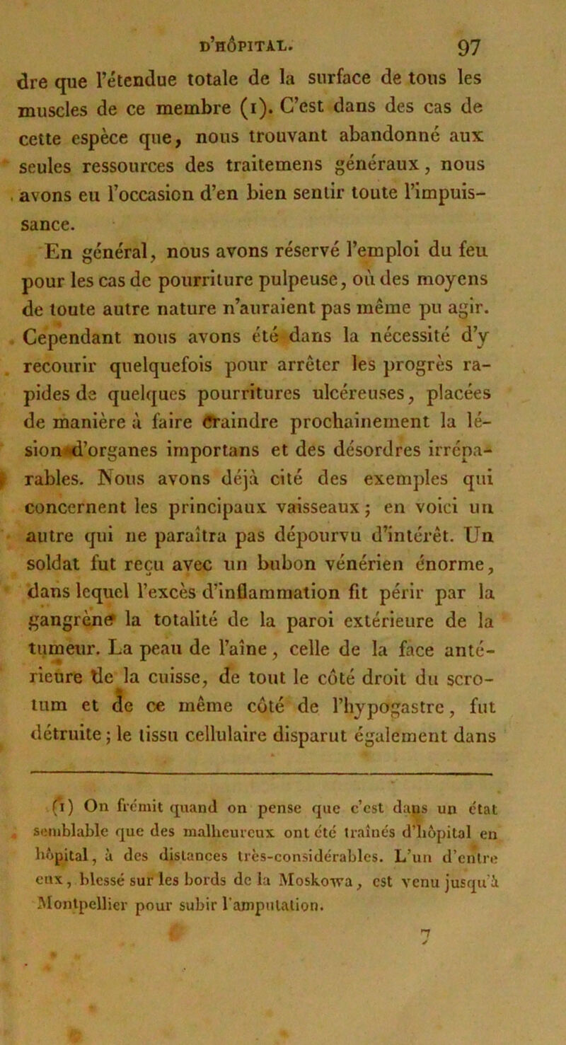 dre que l’étendue totale de la surface de tous les muscles de ce membre (i). C’est dans des cas de celte espèce que, nous trouvant abandonné aux seules ressources des traitemens généraux, nous . avons eu l’occasion d’en bien sentir toute l’impuis- sance. En général, nous avons réservé l’emploi du feu pour les cas de pourriture pulpeuse, où des moyens de toute autre nature n’auraient pas même pu agir. Cependant nous avons été'dans la nécessité d’y recourir quelquefois pour arrêter les progrès ra- pides de quelques pourritures ulcéreuses, placées de manière ù faire ^ÜTalndre prochainement la lé- slon^id’organes importans et des désordres irrépa- rables. Nous avons déjà cité des exemples qui concernent les principaux vaisseaux j en voici un autre qui ne paraîtra pas dépourvu d’intérêt. Un soldat fut reçu avec un bubon vénérien énorme, dans lequel l’excès d’inflammation fit périr par la gangrène la totalité de la paroi extérieure de la tumeur. La peau de l’aîne, celle de la face anté- rieure de^la cuisse, de tout le coté droit du scro- tum et de ce même coté de l’hypogastre, fut détruite ; le tissu cellulaire disparut également dans (*i) On fie mit quand on pense que c’est dans un état ^ semblable que des malheureux ont été Iraînés d’hôpital en hôpital, à des distances très-considérables. L’un d’enlre eux, blessé sur les bords delà Moskoiva, est venu jusqu’à ôlontpellier pour subir l’anipulalion. n