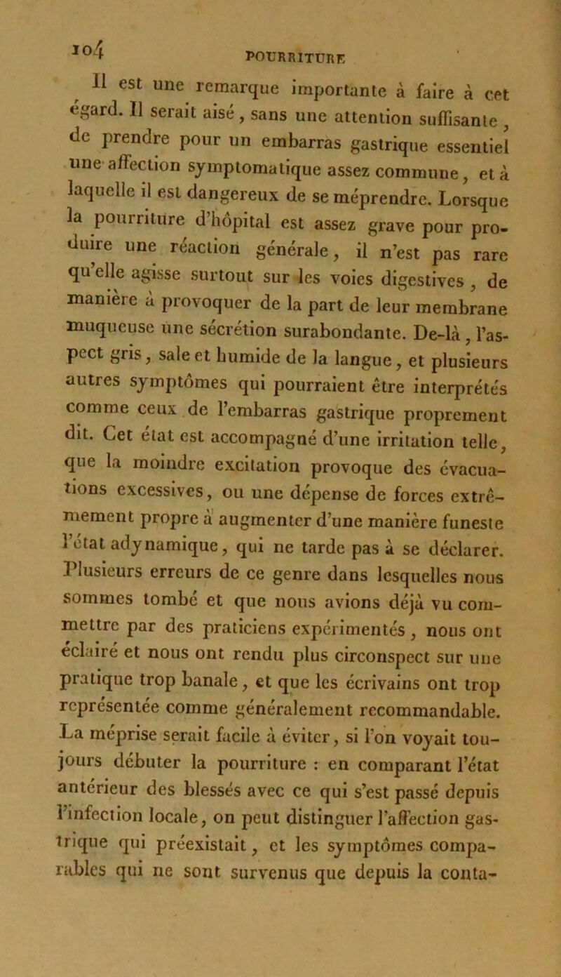 io4 Il est une remarque importante à faire à cet éi^ard. Il serait aisé, sans une attention suffisante , de prendre pour un embarras gastrique essentiel une affection symptomatique assez commune, et à laquelle il est dangereux de se méprendre. Lorsque la pourriture d hôpital est assez grave pour pro- duire une réaction générale, il n’est pas rare qu’elle agisse surtout sur les voles digestives, de manière a provoquer de la part de leur membrane muqueuse une sécrétion surabondante. De-là, l’as- pect gris, sale et humide de la langue, et plusieurs autres symptômes qui pourraient être interprétés comme ceux de l’embarras gastrique proprement dit. Cet état est accompagné d’une irritation telle, que la moindre excitation provoque des évacua- tions excessives, ou une dépense de forces extrê- mement propre a augmenter d’une manière funeste l’état adynamique, qui ne tarde pas à se déclarer. Plusieurs erreurs de ce genre dans lesquelles nous sommes tombé et que nous avions déjà vu com- mettre par des praticiens expérimentés , nous ont éclairé et nous ont rendu plus circonspect sur une pratique trop banale, et que les écrivains ont trop représentée comme généralement recommandable. La méprise serait facile à éviter, si l’on voyait tou- jours débuter la pourriture ; en comparant l’état antérieur des blessés avec ce qui s’est passé depuis l’infection locale, on peut distinguer l’affection gas- irlque qui préexistait, et les symptômes compa- rables qui ne sont survenus que depuis la conta-