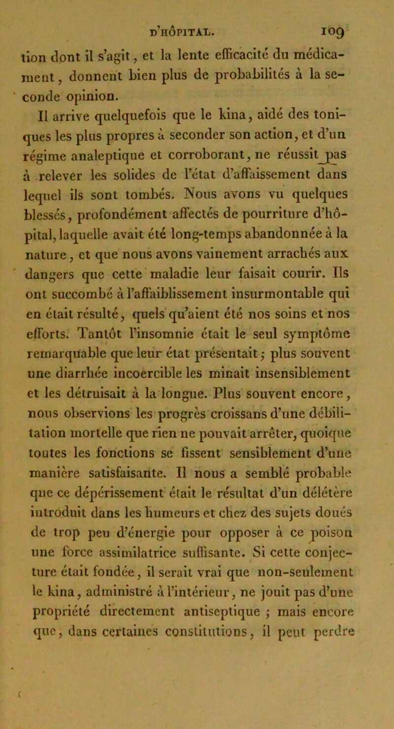 tion dont il s’agit, et la lente efficacité du médica- ment , donnent Lien plus de probabilités à la se- conde opinion. Il arrive quelquefois que le bina, aidé des toni- ques les plus propres à seconder son action, et d’un régime analeptique et corroborant, ne réussitjpas à relever les solides de l’état d’affaissement dans lequel ils sont tombés. Nous avons vu quelques blessés, profondément affectés de pourriture d’hô- pital, laquelle avait été long-temps abandonnée à la nature, et que nous avons vainement arrachés aux dangers que cette maladie leur faisait courir. Ils ont succombé à l’affaiblissement insurmontable qui en était résulté, quels qu’aient été nos soins et nos efforts. Tantôt l’insomnie était le seul symptôme remarquable que leur état présentait ^ plus souvent une diarrhée incoercible les minait insensiblement et les détruisait à la longue. Plus souvent encore, nous observions les progrès croissans d’une débili- tation mortelle que rien ne pouvait arrêter, quoique toutes les fonctions se fissent sensiblement d’une manière satisfaisante. Il nous a semblé probable que ce dépérissement était le résultat d’un délétère introduit dans les humeurs et chez des sujets doués de trop peu d’énergie pour opposer à ce poison une force assimilatrice suffisante. Si cette conjec- ture était fondée, il serait vrai que non-seulement le kina, administré à l’intérieur, ne jouit pas d’une propriété directement antiseptique j mais encore que, dans certaines constitutions, il peut perdre c