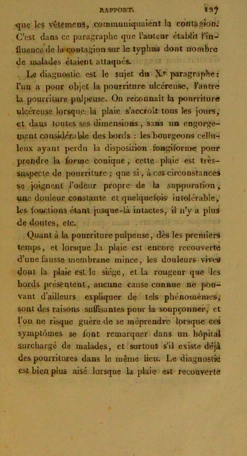 •que les Vêtemens, conBniuuiquaienl la contâ^ioni C’est dans cc paragraphe que rameur établit l’în-j fluence de lî^çontagioasur le typhus dont nombre de malades étaient atlaqués- . Le diagnostic est le sujet du X* paragraphe : l’im a pour objet la pourriture ulcéreuse, VaBtre la pourriture piflpeuse. On reconnaît ta ponrrilure ^ ulcéreuse lorsque 1q plaie s;’accrolt tous les jours, et dans toutes ses dimensions, sans un engorge- aient conâdérable des bords : les bourgeons cellu- leux ayant perdu la disposition .fcn^forme pour prendre la forme conique, celle pluie est très- suspecte de pourriture; que si, à cas circonstances se joignent l’odéur propre- de la suppuration; Wîtc douleur constante et quelquefois’ intolérable, les fonctions étant jusque-là intactes, il n’y a plus de doutes, de. Quant à la pourriture pulpeuse, dès les premiers temps, et lorsque Ja plaie est encore recouverte d’une fausse membrane mince, les douleurs vived dont la plaie est le siège, et la rougeur que les bords présentent, aucune cause connue ne pou- vant d’ailleurs expliquer de tels phénomèmes,' sont des raisons suffisantes pour la soupçonner, et l’on ne risque guère de se méprendre Iprsque ces symptômes se font remarquer dans un hôpital surchargé de malades, et surtout s’il existe déjà des pourritures dans le même lieu. Le diagnostic est bien plus aisé lorsque la plaie est recouverlè!