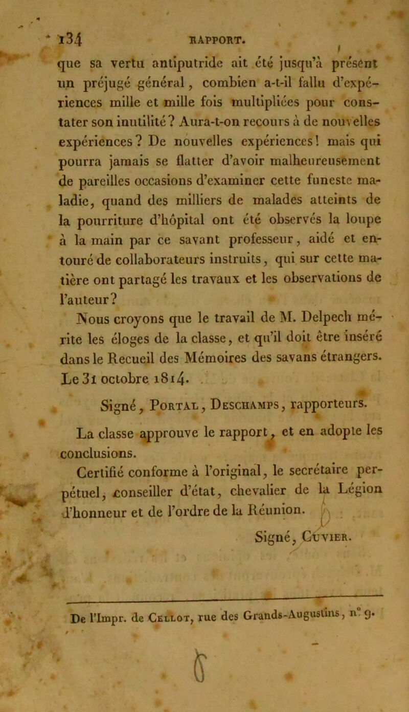que sa vertu antiputride ait été jusqu’à présent lin préjugé général, combien a-t-il fallu d’expé- riences mille et mille fois multipliées pour cons- tater son inutilité? Aura-t-on recours à de nouvelles expériences? De nouvelles expériences! mais qui pourra jamais se flatter d’avoir malheureusement de pareilles occasions d’examiner cette funeste ma- ladie, quand des milliers de malades atteints de la pourriture d’hôpital ont été observés la loupe à la main par ce savant professeur, aidé et en- touré de collaborateurs instruits, qui sur cette ma- tière ont partagé les travaux et les observations de l’auteur? Nous croyons que le travail de M. Delpech mé- rite les éloges de la classe, et qu’il doit être inséré dans le Recueil des Mémoires des savans étrangers. Le3i octobre. i8i4- . - m Signé, PoRTAL, Deschamps, rapporteurs. La classe approuve le rapport^ et en adopte les conclusions. Certifié conforme à l’original, le secrétaire per- pétuel j ^conseiller d’état, chevalier de U Légion d’honneur et de l’ordre de la Réunion. \i\ Signé, GtviER. De l’impr. de Cel'lot, rue des Grands - Au gusüns, n” g.