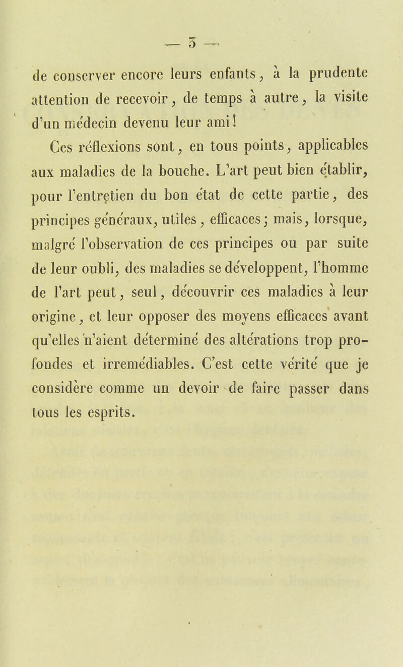 de conserver encore leurs enfants, à la prudente attention de recevoir, de temps à autre, la visite d'un médecin devenu leur ami! Ces réflexions sont, en tous points, applicables aux maladies de la bouche. L'art peut bien établir, pour l'entretien du bon état de cette partie, des principes généraux, utiles, efficaces ; mais, lorsque, malgré l'observation de ces principes ou par suite de leur oubli, des maladies se développent, l'homme de l'art peut, seul, découvrir ces maladies à leur origine, et leur opposer des moyens efficaces avant qu'elles n'aient déterminé des altérations trop pro- fondes et irrémédiables. C'est celte vérité que je considère comme un devoir de faire passer dans tous les esprits.