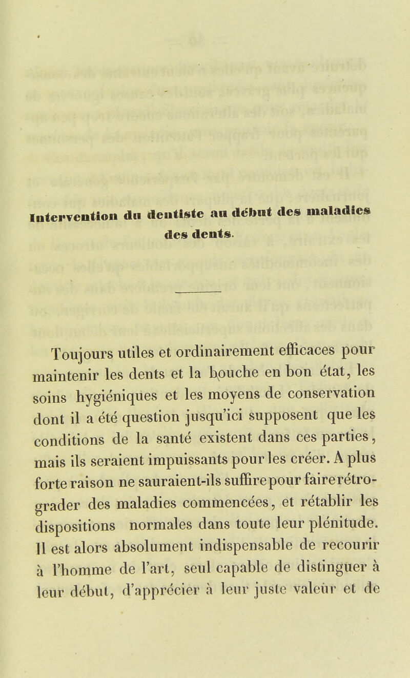 intervention du dentiste an début des maladies des dents. Toujours utiles et ordinairement efficaces pour maintenir les dents et la bouche en bon état, les soins hygiéniques et les moyens de conservation dont il a été question jusqu'ici supposent que les conditions de la santé existent dans ces parties, mais ils seraient impuissants pour les créer. A plus forte raison ne sauraient-ils suffirepour faire rétro- grader des maladies commencées, et rétablir les dispositions normales dans toute leur plénitude. 11 est alors absolument indispensable de recourir à l'homme de l'art, seul capable de distinguer à leur début, d'apprécier à leur juste valeur et de