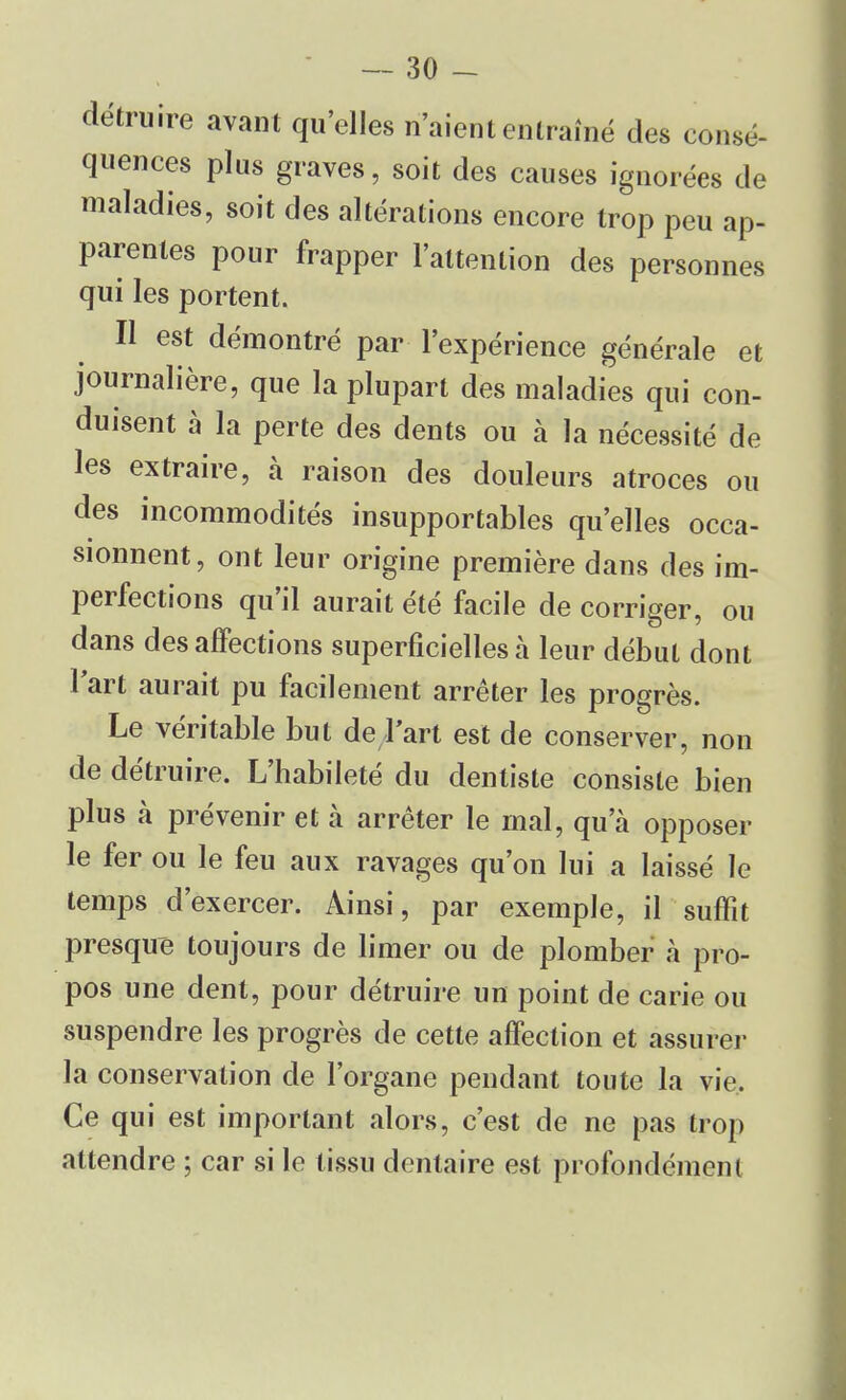 consé- détruire avant qu'elles n'aient entraîné des c< .... quences plus graves, soit des causes ignorées de maladies, soit des altérations encore trop peu ap- parentes pour frapper l'attention des personnes qui les portent. Il est démontré par l'expérience générale et journalière, que la plupart des maladies qui con- duisent à la perte des dents ou à la nécessité de les extraire, à raison des douleurs atroces ou des incommodités insupportables qu'elles occa- sionnent, ont leur origine première dans des im- perfections qu'il aurait été facile de corriger, ou dans des affections superficielles h leur début dont l'art aurait pu facilement arrêter les progrès. Le véritable but de l'art est de conserver, non de détruire. L'habileté du dentiste consiste bien plus à prévenir et à arrêter le mal, qu'à opposer le fer ou le feu aux ravages qu'on lui a laissé le temps d'exercer. Ainsi, par exemple, il suffit presque toujours de limer ou de plomber à pro- pos une dent, pour détruire un point de carie ou suspendre les progrès de cette affection et assurer la conservation de l'organe pendant toute la vie.. Ce qui est important alors, c'est de ne pas trop attendre ; car si le tissu dentaire est profondément