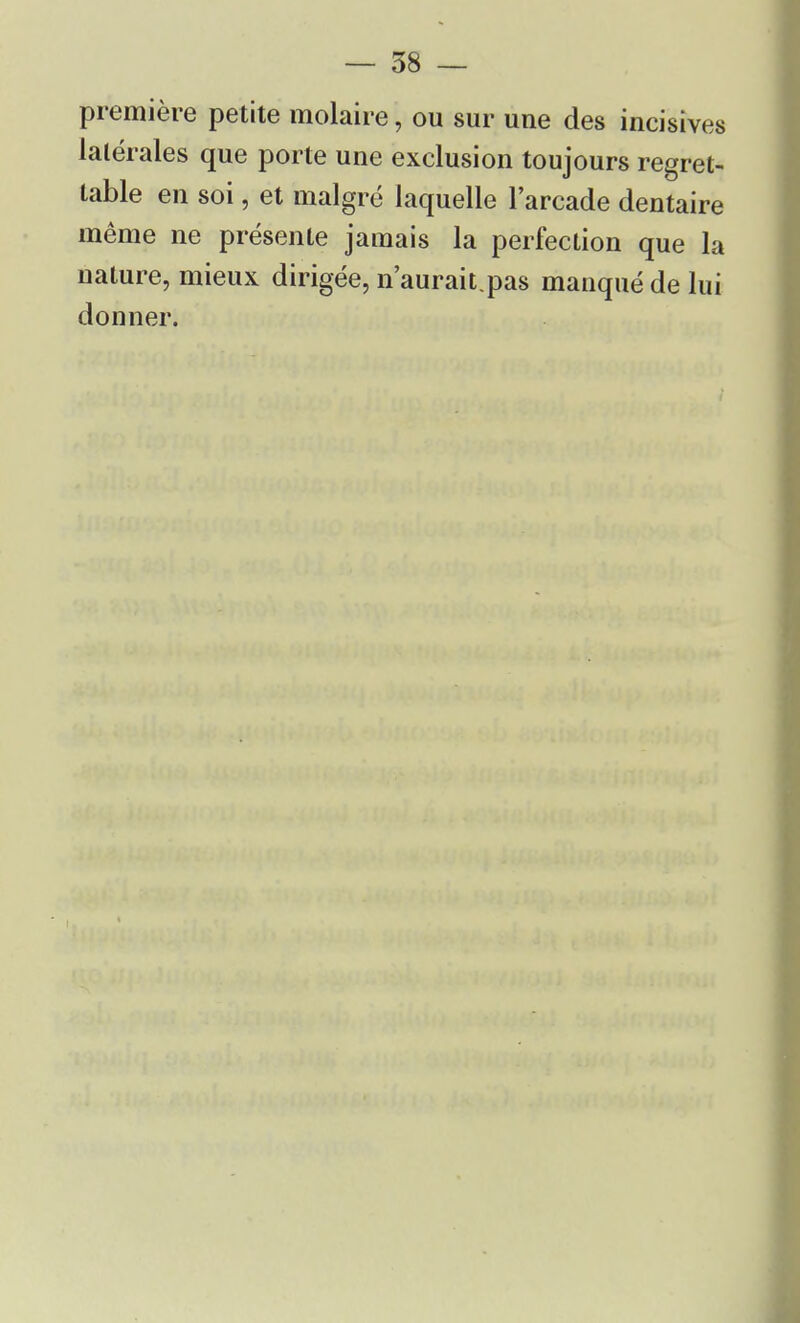 première petite molaire, ou sur une des incisives latérales que porte une exclusion toujours regret- table en soi, et malgré laquelle l'arcade dentaire même ne présente jamais la perfection que la nature, mieux dirigée, n'aurait.pas manqué de lui donner.