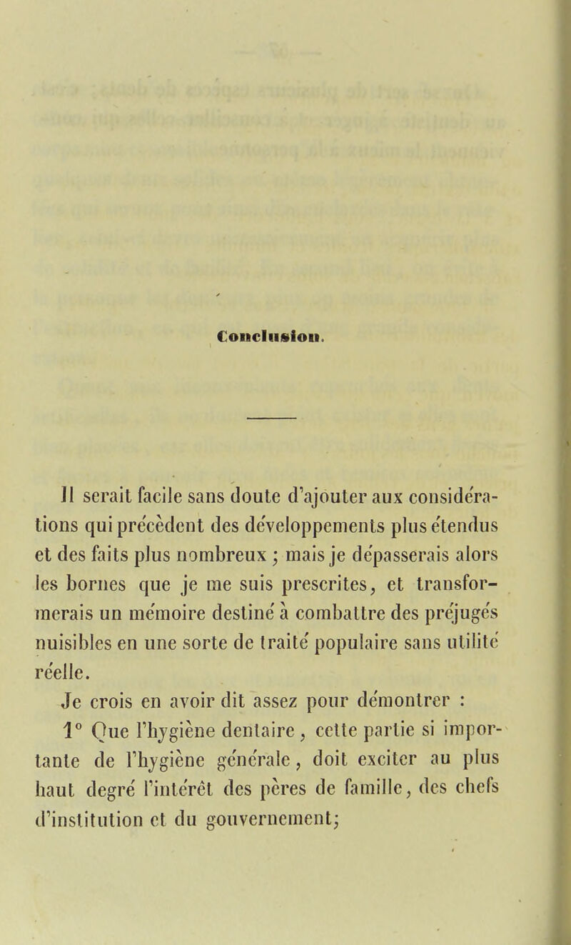 Conclusion. Jl serait facile sans doute d'ajouter aux considéra- tions qui précèdent des développements pluse'tendus et des faits plus nombreux ; mais je dépasserais alors les bornes que je me suis prescrites, et transfor- merais un me'moire destine' à combattre des préjugés nuisibles en une sorte de traite' populaire sans utilité réelle. Je crois en avoir dit assez pour démontrer : 1° Que l'hygiène dentaire, cette partie si impor- tante de l'hygiène générale, doit exciter au plus haut degré l'intérêt des pères de famille, des chefs d'institution et du gouvernement;