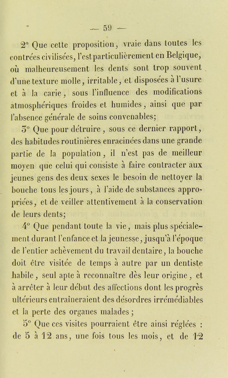 2° Que cette proposition, vraie dans toutes les contrées civilisées, l'est particulièrement en Belgique, où malheureusement les dents sont trop souvent d'une texture molle, irritable, et disposées à l'usure et à la carie, sous l'influence des modifications atmosphériques froides et humides, ainsi que par l'absence générale de soins convenables; 3° Que pour détruire , sous ce dernier rapport, des habitudes routinières enracinées dans une grande partie de la population, il n'est pas de meilleur moyen que celui qui consiste à faire contracter aux jeunes gens des deux sexes le besoin de nettoyer la bouche tous les jours, à l'aide de substances appro- priées, et de veiller attentivement à la conservation de leurs dents; 4° Que pendant toute la vie, mais plus spéciale- ment durant l'enfance et la jeunesse, jusqu'à l'époque de l'entier achèvement du travail dentaire, la bouche doit être visitée de temps à autre par un dentiste habile, seul apte à reconnaître dès leur origine, et à arrêter à leur début des affections dont les progrès ultérieurs entraîneraient des désordres irrémédiables et la perte des organes malades ; 5° Que ces visites pourraient être ainsi réglées : de 5 à 12 ans, une fois tous les mois, et de 1*2