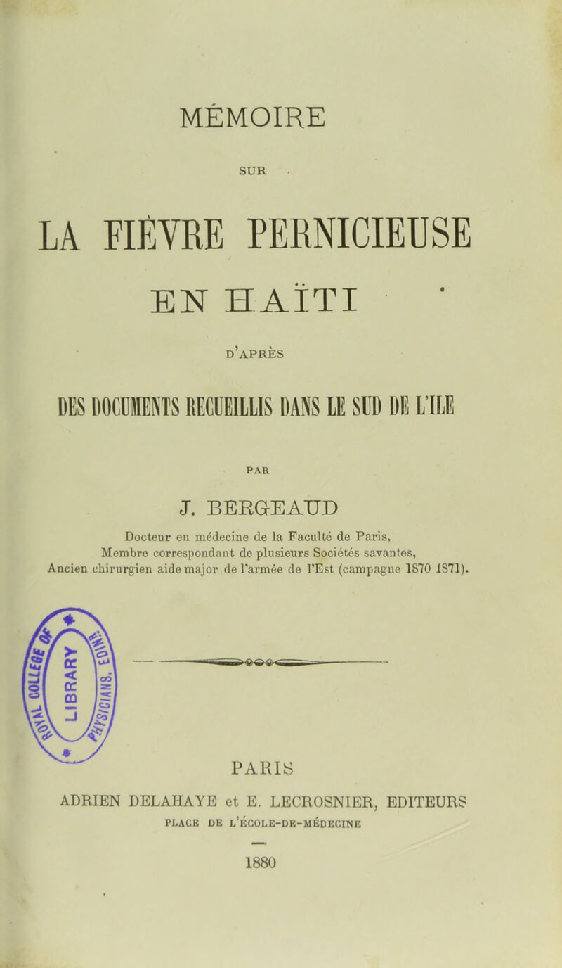 MÉMOIRE SUR LA FIÈVRE PERNICIEUSE EN HAÏTI d'après DES DOCCIIIENTS RECUEILLIS DANS LE SUD DE L ILE PAR J. BERGEAUD Docteur en médecine de la Faculté de Paris, Membre correspondant de plusieurs Sociétés savantes, Ancien chirurgien aide major de l'armée de l'Est (campagne 1870 1871). PARIS ADRIEN DELAHAYE et E. LECROSNIER, EDITEURS PLACE DE l'ÉCOLE-OE-MÉDBCINE 1880