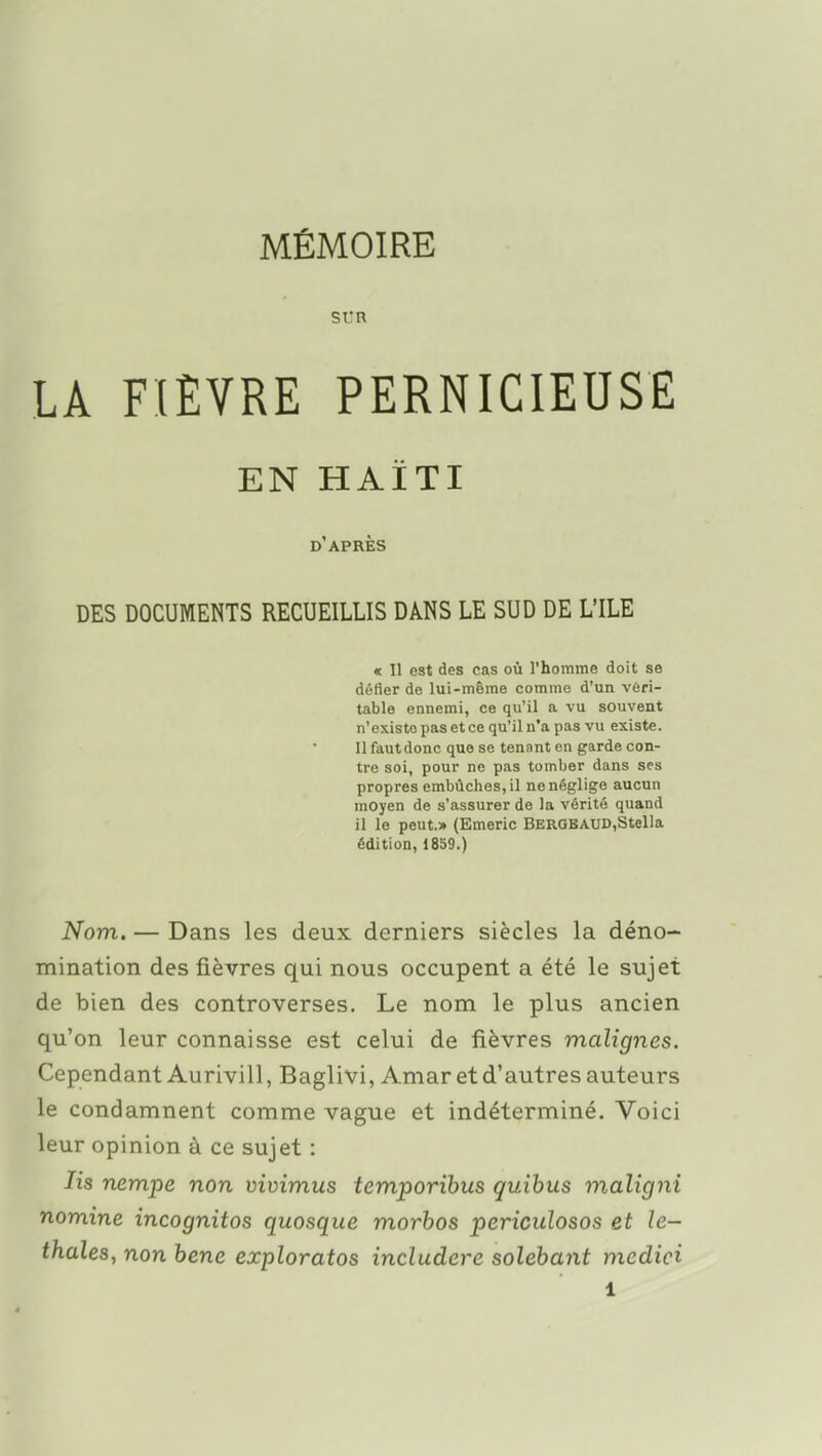 SL'R LA FIÈVRE PERNICIEUSE EN HAÏTI d'après DES DOCUMENTS RECUEILLIS DANS LE SUD DE L'ILE « 11 est des cas où l'homme doit se défier de lui-même comme d'un véri- table ennemi, ce qu'il a vu souvent n'existe pas et ce qu'il n'a pas vu existe. Il faut donc que se tenant en garde con- tre soi, pour ne pas tomber dans ses propres embûches, il ne néglige aucun moyen de s'assurer de la vérité quand il le peut.» (Emeric BERGBAUD,Stella édition, 1859.) Nom. — Dans les deux derniers siècles la déno- mination des fièvres qui nous occupent a été le sujet de bien des controverses. Le nom le plus ancien qu'on leur connaisse est celui de fièvres malignes. Cependant Aurivill, Baglivi, Amar et d'autres auteurs le condamnent comme vague et indéterminé. Voici leur opinion à ce sujet : lis nempe non vivimus temporihus quihus maligni nomine incognitos quosque morhos periculosos et le- thales, non hene exploratos indudere solebayit medici