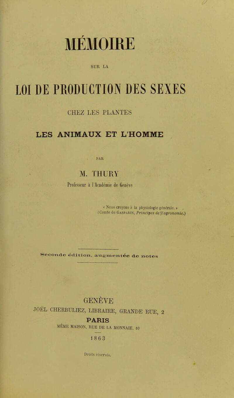 MÉMOIRE SUR LA LOI DE PRODUCTION DES SEXES CHEZ LES PLANTES LES ANIMAUX ET L'HOMME PAR M. THURY Professeur à l'Académie de Genève « Nous croyons ;\ la physiologie générale. » . (Comte (le Gasparin, Principes de[Vagronomie.) Seconde étlition. augmentée de notes GENÈVE JOËL CHERBULIEZ, LIBRAIRE, GRANDE RUE, 2 PARIS MÊME MAISON, RUE DE LA MONNAIE, 10 1863 Droits réservés.