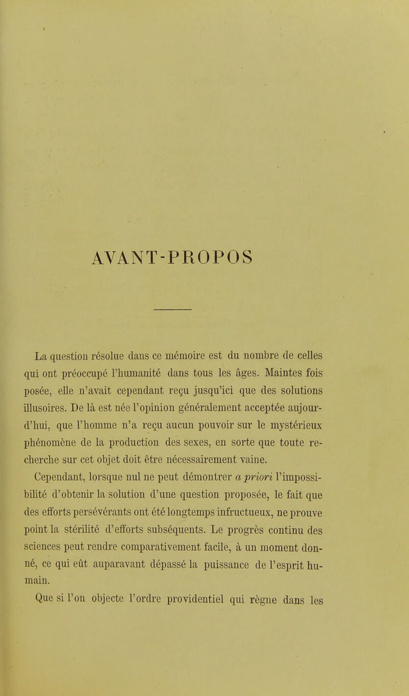 AYANT-PROPOS La question résolue daus ce mémoire est du nombre de celles qui ont préoccupé l'humanité dans tous les âges. Maintes fois posée, elle n'avait cependant reçu jusqu'ici que des solutions illusoires. De là est née l'opinion généralement acceptée aujour- d'hui, que l'homme n'a reçu aucun pouvoir sur le mystérieux phénomène de la production des sexes, en sorte que toute re- cherche sur cet objet doit être nécessairement vaine. Cependant, lorsque nul ne peut démontrer a priori l'impossi- bihté d'obtenir la solution d'une question proposée, le fait que des efforts persévérants ont été longtemps infructueux, ne prouve point la stérUité d'efforts subséquents. Le progrès continu des sciences peut rendre comparativement facile, à un moment don- né, ce qui eût auparavant dépassé la puissance de l'esprit hu- main. Que si l'on objecte l'ordre providentiel qui règne dans les