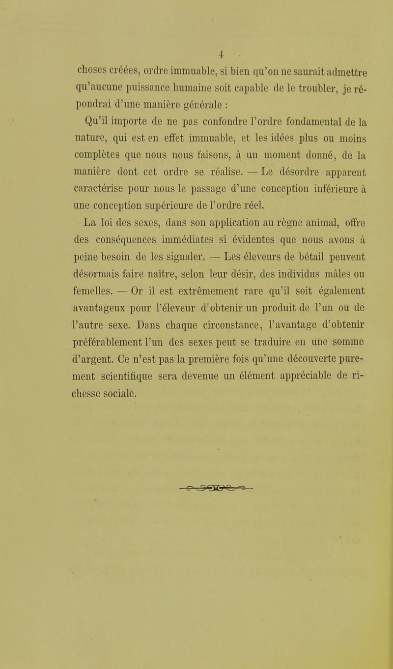 choses créées, ordre immuable, si bien qu'on ne Scaurait admettre qu'aucune puissance humaine soit capable de le troubler, je ré- pondrai d'une manière générale : Qu'il importe de ne pas confondre l'ordre fondamental de la nature, qui est en effet immuable, et les idées plus ou moins complètes que nous nous faisons, à un moment donné, de la manière dont cet ordre se réahse. — Le désordre apparent caractérise pour nous le passage d'une conception inférieure à une conception supérieure de l'ordre réel. La loi des sexes, dans son application au règne animal, offre des conséquences immédiates si évidentes que nous avons à peine besoin de les signaler. — Les éleveurs de bétail peuvent désormais faire naître, selon leur désir, des individus mâles ou femelles. — Or il est extrêmement rare qu'il soit également avantageux pour l'éleveur d'obtenir un produit de l'un ou de l'autre sexe. Dans chaque circonstance, l'avantage d'obtenir préférablement l'un des sexes peut se traduire en une somme d'argent. Ce n'est pas la première fois qu'une découverte pure- ment scientifique sera devenue un élément appréciable de ri- chesse sociale.