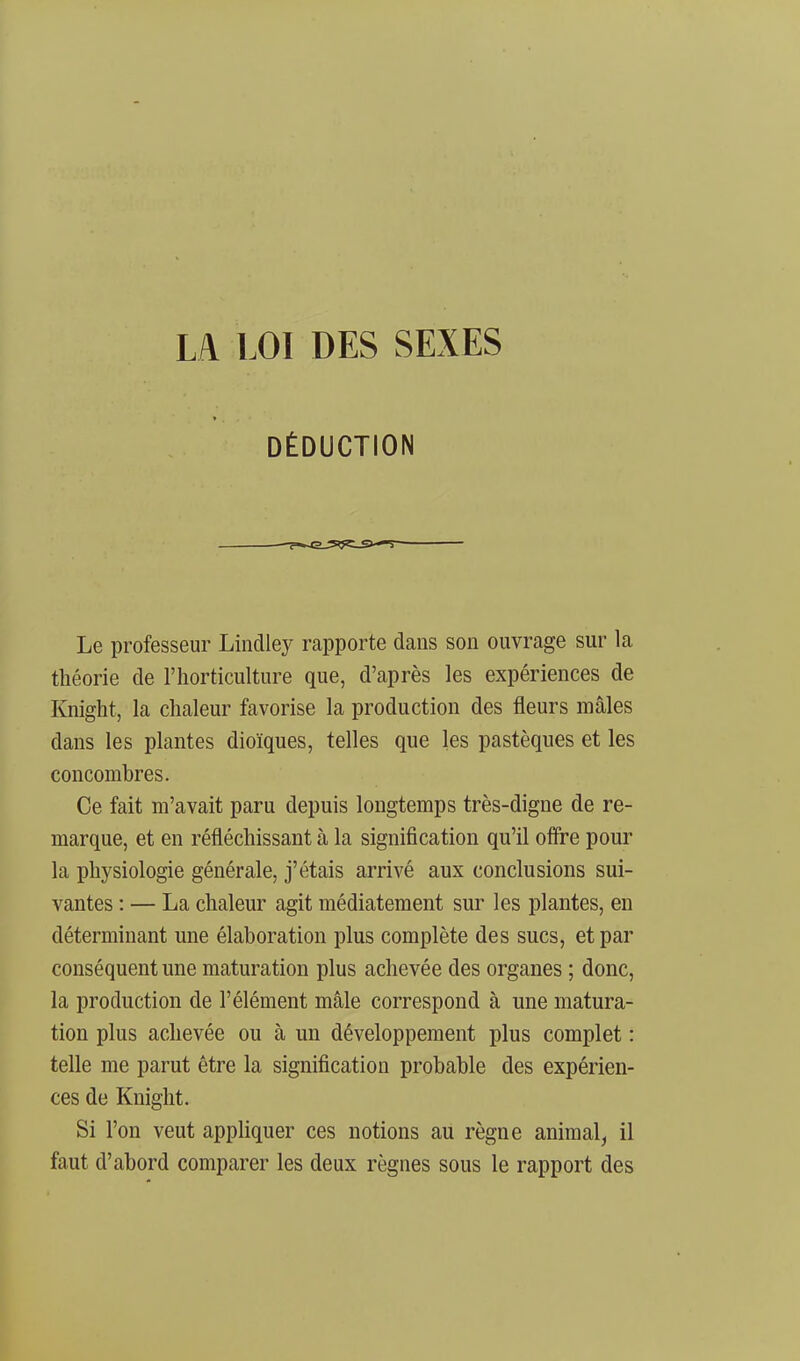 LA LOI DES SEXES DÉDUCTION Le professeur Lindley rapporte dans son ouvrage sur la théorie de l'horticulture que, d'après les expériences de Knight, la chaleur favorise la production des fleurs mâles dans les plantes dioïques, telles que les pastèques et les concombres. Ce fait m'avait paru depuis longtemps très-digne de re- marque, et en réfléchissant à la signification qu'il oflre pour la physiologie générale, j'étais arrivé aux conclusions sui- vantes : — La chaleur agit médiatement sur les plantes, en déterminant une élaboration plus complète des sucs, et par conséquent une maturation plus achevée des organes ; donc, la production de l'élément mâle correspond à une matura- tion plus achevée ou à un développement plus complet : telle me parut être la signification probable des expérien- ces de Knight. Si l'on veut appliquer ces notions au règne animal^ il faut d'abord comparer les deux règnes sous le rapport des