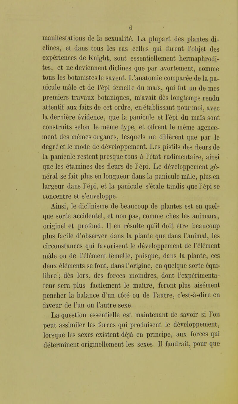 manifestations de la sexualité. La plupart des plantes di- clines, et dans tous les cas celles qui furent l'objet des expériences de Kniglit, sont essentiellement hermaphrodi- tes, et ne deviennent diclines que par avortement, comme tous les botanistes le savent. L'anatomie comparée de la pa- nicule mâle et de l'épi femelle du maïs, qui fut un de mes premiers travaux botaniques, m'avait dès longtemps rendu attentif aux faits de cet ordre, en établissant pour moi, avec la dernière évidence, que la panicule et l'épi du maïs sont construits selon le même type, et offrent le même agence- ment des mêmes organes, lesquels ne diffèrent que par le degré et le mode de développement. Les pistils des fleurs de la panicule restent presque tous à l'état rudimentaire, ainsi que les étamines des fleurs de l'épi. Le développement gé- néral se fait plus en longueur dans la panicule mâle, plus en largeur dans l'épi, et la panicule s'étale tandis que l'épi se concentre et s'enveloppe. Ainsi, le dicHnisme de beaucoup de plantes est en quel- que sorte accidentel, et non pas, comme chez les animaux, originel et profond. Il en résulte qu'il doit être beaucoup plus facile d'observer dans la plante que dans l'animal, les circonstances qui favorisent le développement de l'élément mâle ou de l'élément femelle, puisque, dans la plante, ces deux éléments se font, dans l'origine, en quelque sorte équi- libre ; dès lors, des forces moindres, dont l'expérimenta- teur sera plus facilement le maître, feront plus aisément pencher la balance d'un côté ou de l'autre, c'est-à-dire en faveur de l'un ou l'autre sexe. La question essentielle est maintenant de savoir si l'on peut assimiler les forces qui produisent le développement, lorsque les sexes existent déjà en principe, aux forces qui déterminent originellement les sexes. Il faudrait, pour que