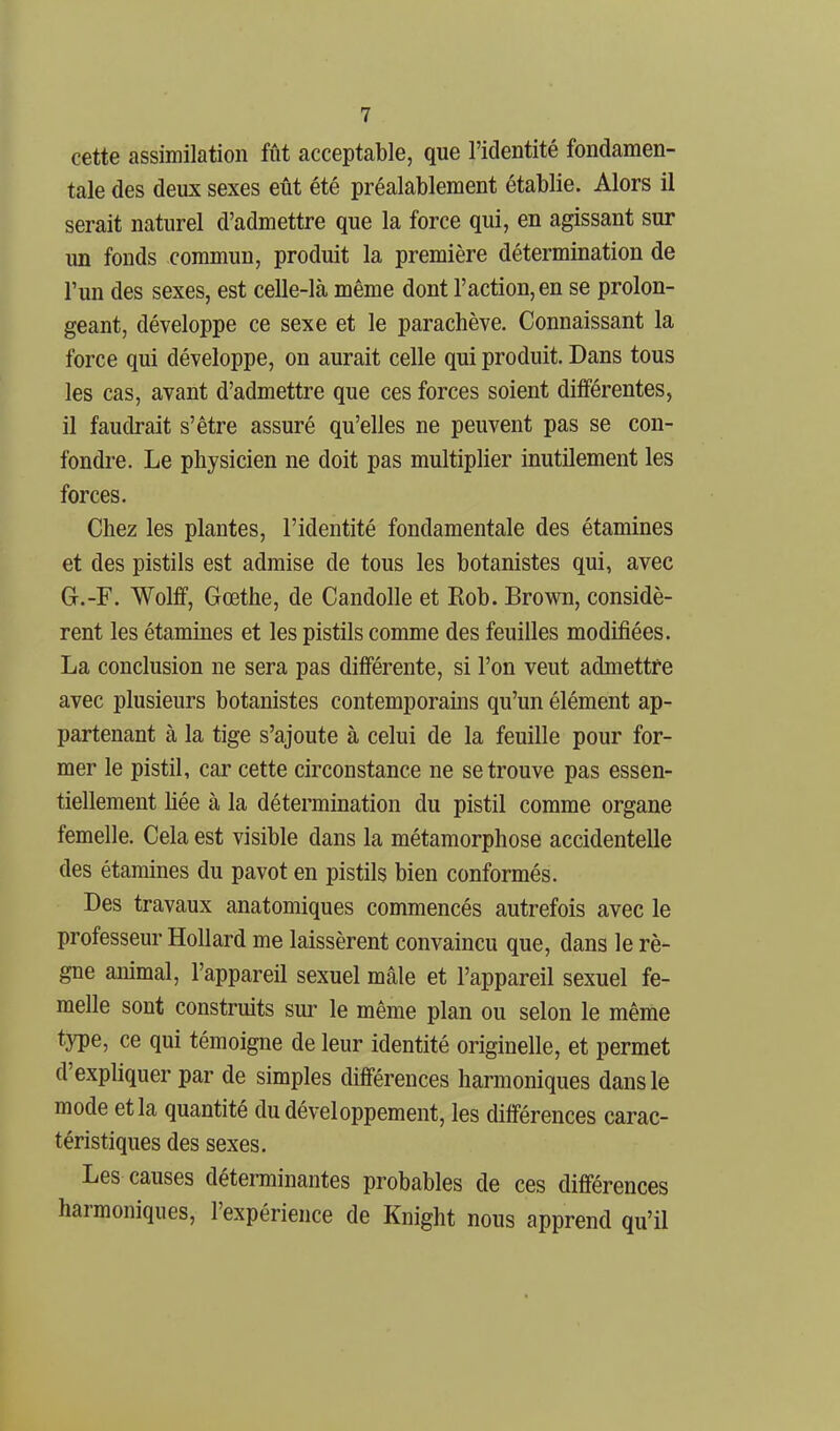 cette assimilation fût acceptable, que l'identité fondamen- tale des deux sexes eût été préalablement établie. Alors il serait naturel d'admettre que la force qui, en agissant sur un fonds commun, produit la première détermination de l'un des sexes, est celle-là même dont l'action, en se prolon- geant, développe ce sexe et le parachève. Connaissant la force qui développe, on aurait celle qui produit. Dans tous les cas, avant d'admettre que ces forces soient différentes, il faudrait s'être assuré qu'elles ne peuvent pas se con- fondi-e. Le physicien ne doit pas multiplier inutilement les forces. Chez les plantes, l'identité fondamentale des étamines et des pistils est admise de tous les botanistes qui, avec Gr.-F. Wolff, Gœthe, de Candolle et Rob. Brown, considè- rent les étamines et les pistils comme des feuilles modifiées. La conclusion ne sera pas différente, si l'on veut admettre avec plusieurs botanistes contemporains qu'un élément ap- partenant à la tige s'ajoute à celui de la feuille pour for- mer le pistil, car cette circonstance ne se trouve pas essen- tiellement hée à la détermination du pistil comme organe femelle. Cela est visible dans la métamorphose accidentelle des étamines du pavot en pistils bien conformés. Des travaux anatomiques commencés autrefois avec le professeur Hollard me laissèrent convaincu que, dans le rè- gne animal, l'appareil sexuel mâle et l'appareil sexuel fe- melle sont construits sur le même plan ou selon le même type, ce qui témoigne de leur identité originelle, et permet d'expliquer par de simples différences harmoniques dans le mode et la quantité du développement, les différences carac- téristiques des sexes. Les causes déterminantes probables de ces différences harmoniques, l'expérience de Knight nous apprend qu'il