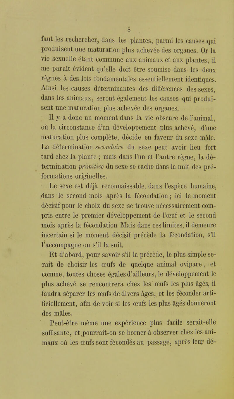 faut les rechercher, dans les plantes, parmi les causes qui produisent une maturation plus achevée des organes. Or la vie sexuelle étant commune aux animaux et aux plantes, il me parait évident qu'elle doit être soumise dans les deux règnes à des lois fondamentales essentiellement identiques. Ainsi les causes déterminantes des différences des sexes, dans les animaux, seront également les causes qui produi- sent une maturation plus achevée des organes. Il y a donc un moment dans la vie obscure de l'animal, où la circonstance d'un développement plus achevé, d'une maturation plus complète, décide en faveur du sexe mâle. La détermination secondaire du sexe peut avoir lieu fort tard chez la plante ; mais dans l'un et l'autre règne, la dé- termination primitive du sexe se cache dans la nuit des pré- formations originelles. Le sexe est déjà reconnais sable, dans l'espèce humaine, dans le second mois après la fécondation ; ici le moment décisif pour le choix du sexe se trouve nécessairement com- pris entre le premier développement de l'œuf et le second mois après la fécondation. Mais dans ces limites, il demeure incertam si le moment décisif précède la fécondation, s'il l'accompagne ou s'il la suit. Et d'abord, pour savoir s'il la précède, le plus simple se- rait de choisir les œufs de quelque animal ovipare, et comme, toutes choses égales d'ailleurs, le développement le plus achevé se rencontrera chez les  œufs les plus âgés, il faudra séparer les œufs de divers âges, et les féconder arti- ficiellement, afin de voir si les œufs les plus âgés donneront des mâles. Peut-être même une expérience plus facile serait-elle suf&sante, et.pourrait-on se borner à observer chez les ani- maux où les œufs sont fécondés au passage, après leui dé-