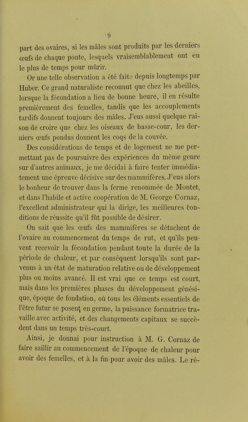part des ovaires, si les mâles sont produits par les derniers œufs de chaque ponte, lesquels vraisemblablement ont eu le plus de temps pour mûrir. Or une telle observation a été faits depuis longtemps par Huber. Ce grand naturaliste reconnut que chez les abeilles, lorsque la fécondation a lieu de bonne heure, il en résulte premièrement des femelles, tandis que les accouplements tardifs donnent toujours des mâles. J'eus aussi quelque rai- son de croire que chez les oiseaux de basse-cour, les der- niers œufs pondus donnent les coqs de la couvée. Des considérations de temps et de logement ne me per- mettant pas de poursuivre des expériences du même genre sur d'autres animaux, je me décidai à faire tenter immédia- tement une épreuve décisive sur des mammifères. J'eus alors le bonheur de trouver dans la ferme renommée de Montet, et dans l'habile et active coopération de M. George Cornaz, l'excellent administrateur qui la dirige, les meilleures ôon- ditions de réussite qu'il fût possible de désirer. On sait que les œufs des mammifères se détachent de l'ovaire au commencement du temps de rut, et qu'ils peu- vent recevoir la fécondation pendant toute la durée de la période de chaleur, et par conséquent lorsqu'ils sont par- venus à un état de maturation relative ou de développement plus ou moins avancé. Il est vrai que ce temps est court, mais dans les premières phases du développement génési- que, époque de fondation, où tous les éléments essentiels de l'être futur se posen^j en germe, la puissance formatrice tra- vaille avec activité, et des changements capitaux se succè- dent dans un temps très-court. Ainsi, je donnai pour instruction à M. G. Cornaz de faire saiUir au commencement de l'époque de chaleur pour avoir des femelles, et à la fin pour aveu- des mâles. Le ré-