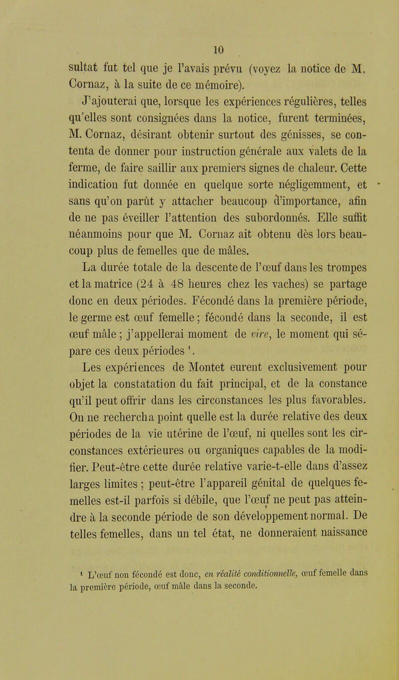 sultat fut tel que je l'avais prévu (voyez la notice de M. Cornaz, à la suite de ce mémoire). J'ajouterai que, lorsque les expériences régulières, telles qu'elles sont consignées dans la notice, furent terminées, M. Cornaz, désirant obtenir surtout des génisses, se con- tenta de donner pour instruction générale aux valets de la ferme, de faire saillir aux premiers signes de chaleur. Cette indication fut donnée en quelque sorte négligemment, et * sans qu'on parût y attacher beaucoup d'importance, afin de ne pas éveiller l'attention des subordonnés. Elle suffit néanmoins pour que M. Cornaz ait obtenu dès lors beau- coup plus de femelles que de mâles. La durée totale de la descente de l'œuf dans les trompes et la matrice (24 à 48 heures chez les vaches) se partage donc en deux périodes. Fécondé dans la première période, le germe est œuf femelle ; fécondé dans la seconde, il est œuf mâle ; j'appellerai moment de vire, le moment qui sé- pare ces deux périodes '. Les expériences de Montet eurent exclusivement pour objet la constatation du fait principal, et de la constance qu'il peut offrir dans les circonstances les plus favorables. On ne rechercha point quelle est la durée relative des deux périodes de la vie utérine de l'œuf, ni quelles sont les cir- constances extérieures ou organiques capables de la modi- fier. Peut-être cette durée relative varie-t-elle dans d'assez larges limites ; peut-être l'appareil génital de quelques fe- melles est-il parfois si débile, que l'œuf ne peut pas attein- dre à la seconde période de son développement normal. De telles femelles, dans un tel état, ne donneraient naissance * L'œui' non fécondé est donc, en réalité conditionnelle, œuf femelle dans la première période, œuf mâle dans la seconde.
