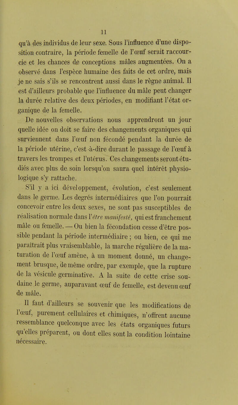 qu'à des individus de leur sexe. Sous l'influence d'une dispo- sition contraire, la période femelle de l'œuf serait raccour- cie et les chances de conceptions mâles augmentées. On a observé dans l'espèce humaine des faits de cet ordre, mais je ne sais s'ils se rencontrent aussi dans le règne animal. Il est d'ailleurs probable que l'influence du mâle peut changer la durée relative des deux périodes, en modifiant l'état or- ganique de la femelle. De nouvelles observations nous apprendront un jour quelle idée on doit se faire des changements organiques qui surviennent dans l'œuf non fécondé pendant la durée de la période utérine, c'est -à-dire durant le passage de l'œuf à travers les trompes et l'utérus. Ces changements seront étu- diés avec plus de soin lorsqu'on saura quel intérêt physio- logique s'y rattache. S'il y a ici développement, évolution, c'est seulement dans le germe. Les degrés intermédiaires que l'on pourrait concevoir entre les deux sexes, ne sont pas susceptibles de réalisation normale dans Vêtre manifesté, qui est franchement mâle ou femelle. — Ou bien la fécondation cesse d'être pos- sible pendant la période intermédiaire ; ou bien, ce qui me paraîtrait plus vraisemblable, la marche régulière de la ma- turation de l'œuf amène, à un moment donné, un change- ment brusque, de même ordre, par exemple, que la rupture de la vésicule germinative. A la suite de cette crise sou- daine le germe, auparavant œuf de femelle, est devenu œuf de mâle. Il faut d'ailleurs se souvenir que les modifications de l'œuf, purement cellulaires et chimiques, n'ofirent aucune ressemblance quelconque avec les états organiques futurs qu'elles préparent, ou dont elles sont la condition lointaine nécessaire.