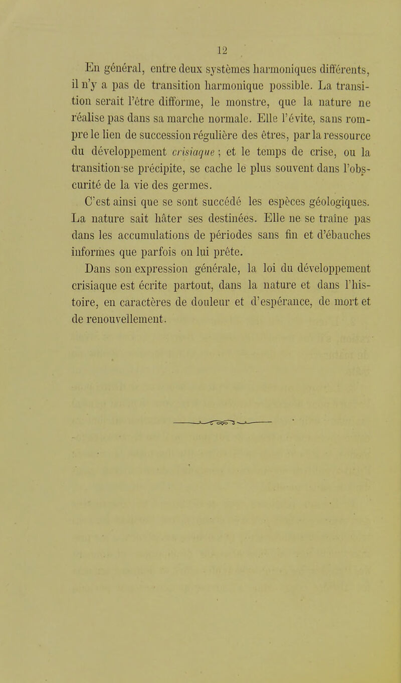 En général, entre deux systèmes liarmoniques différents, il n'y a pas de transition harmonique possible. La transi- tion serait l'être difforme, le monstre, que la nature ne réalise pas dans sa marche normale. Elle l'évite, sans rom- pre le lien de succession réguHère des êtres, par la ressource du développement crisiaque ; et le temps de crise, ou la transition se précipite, se cache le plus souvent dans l'obs- curité de la vie des germes. C'est ainsi que se sont succédé les espèces géologiques. La nature sait hâter ses destinées. Elle ne se traîne pas dans les accumulations de périodes sans fin et d'ébauches informes que parfois on lui prête. Dans son expression générale, la loi du développement crisiaque est écrite partout, dans la nature et dans l'his- toire, en caractères de douleur et d'espérance, de mort et de renouvellement.